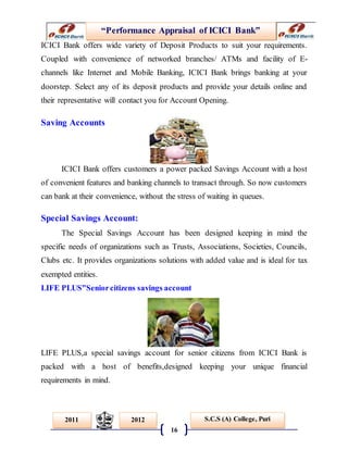 “Performance Appraisal of ICICI Bank”
16
S.C.S (A) College, Puri2011 2012
ICICI Bank offers wide variety of Deposit Products to suit your requirements.
Coupled with convenience of networked branches/ ATMs and facility of E-
channels like Internet and Mobile Banking, ICICI Bank brings banking at your
doorstep. Select any of its deposit products and provide your details online and
their representative will contact you for Account Opening.
Saving Accounts
ICICI Bank offers customers a power packed Savings Account with a host
of convenient features and banking channels to transact through. So now customers
can bank at their convenience, without the stress of waiting in queues.
Special Savings Account:
The Special Savings Account has been designed keeping in mind the
specific needs of organizations such as Trusts, Associations, Societies, Councils,
Clubs etc. It provides organizations solutions with added value and is ideal for tax
exempted entities.
LIFE PLUS”Seniorcitizens savings account
LIFE PLUS,a special savings account for senior citizens from ICICI Bank is
packed with a host of benefits,designed keeping your unique financial
requirements in mind.
 