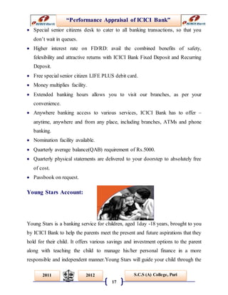 “Performance Appraisal of ICICI Bank”
17
S.C.S (A) College, Puri2011 2012
 Special senior citizens desk to cater to all banking transactions, so that you
don’t wait in queues.
 Higher interest rate on FD/RD: avail the combined benefits of safety,
felexibility and attractive returns with ICICI Bank Fixed Deposit and Recurring
Deposit.
 Free special senior citizen LIFE PLUS debit card.
 Money multiplies facility.
 Extended banking hours allows you to visit our branches, as per your
convenience.
 Anywhere banking access to various services, ICICI Bank has to offer –
anytime, anywhere and from any place, including branches, ATMs and phone
banking.
 Nomination facility available.
 Quarterly average balance(QAB) requirement of Rs.5000.
 Quarterly physical statements are delivered to your doorstep to absolutely free
of cost.
 Passbook on request.
Young Stars Account:
Young Stars is a banking service for children, aged 1day -18 years, brought to you
by ICICI Bank to help the parents meet the present and future aspirations that they
hold for their child. It offers various savings and investment options to the parent
along with teaching the child to manage his/her personal finance in a more
responsible and independent manner.Young Stars will guide your child through the
 