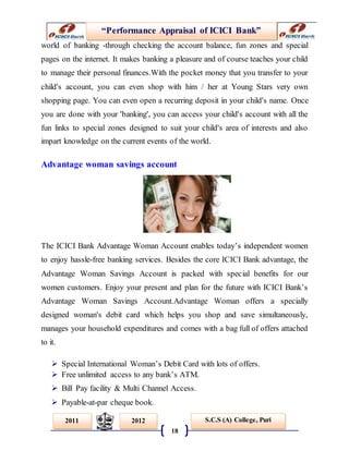 “Performance Appraisal of ICICI Bank”
18
S.C.S (A) College, Puri2011 2012
world of banking -through checking the account balance, fun zones and special
pages on the internet. It makes banking a pleasure and of course teaches your child
to manage their personal finances.With the pocket money that you transfer to your
child's account, you can even shop with him / her at Young Stars very own
shopping page. You can even open a recurring deposit in your child's name. Once
you are done with your 'banking', you can access your child's account with all the
fun links to special zones designed to suit your child's area of interests and also
impart knowledge on the current events of the world.
Advantage woman savings account
The ICICI Bank Advantage Woman Account enables today’s independent women
to enjoy hassle-free banking services. Besides the core ICICI Bank advantage, the
Advantage Woman Savings Account is packed with special benefits for our
women customers. Enjoy your present and plan for the future with ICICI Bank’s
Advantage Woman Savings Account.Advantage Woman offers a specially
designed woman's debit card which helps you shop and save simultaneously,
manages your household expenditures and comes with a bag full of offers attached
to it.
 Special International Woman’s Debit Card with lots of offers.
 Free unlimited access to any bank’s ATM.
 Bill Pay facility & Multi Channel Access.
 Payable-at-par cheque book.
 