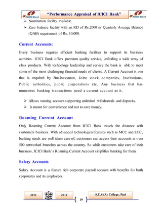 “Performance Appraisal of ICICI Bank”
19
S.C.S (A) College, Puri2011 2012
 Nomination facility available.
 Zero balance facility with an RD of Rs.2000 or Quarterly Average Balance
(QAB) requirement of Rs. 10,000.
Current Accounts:
Every business requires efficient banking facilities to support its business
activities. ICICI Bank offers premium quality service, unfolding a wide array of
class products. With technology leadership and service the bank is able to meet
some of the most challenging financial needs of clients. A Current Account is one
that is required by Businessman, Joint stock companies, Institutions,
Public authorities, public corporations etc. Any business that has
numerous banking transactions need a current account as it.
 Allows running account supporting unlimited withdrawals and deposits.
 Is meant for convenience and not to save money.
Roaming Current Account
Only Roaming Current Account from ICICI Bank travels the distance with
customers business. With advanced technological features such as MCC and LCC,
banking needs are well taken care of, customers can access their accounts at over
500 networked branches across the country. So while customers take care of their
business, ICICI Bank’s Roaming Current Account simplifies banking for them.
Salary Accounts
Salary Account is a feature rich corporate payroll account with benefits for both
corporates and its employees.
 
