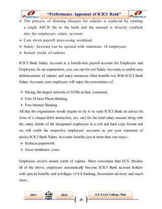 “Performance Appraisal of ICICI Bank”
20
S.C.S (A) College, Puri2011 2012
 The process of drawing cheques for salaries is replaced by sending
a single ASCII file to the bank and the amount is directly credited
into the employees salary account
 Cuts down payroll processing workload
 Salary Account can be opened with minimum 10 employees
 Instant credit of salaries
ICICI Bank Salary Account is a benefit-rich payroll account for Employers and
Employees.As an organization, you can opt for our Salary Accounts to enable easy
disbursements of salaries and enjoy numerous other benefits too.With ICICI Bank
Salary Accounts your employees will enjoy the convenience of :
 Having the largest network of ATMs at their command,
 Free 24 hour Phone Banking,
 Free Internet Banking.
All that the organization would require to do is to send ICICI Bank an advice (in
form of a cheque/debit instruction, ecs, etc) for the total salary amount along with
the salary details of the designated employees in a soft and hard copy format and
we will credit the respective employees' accounts as per your statement of
advice.ICICI Bank Salary Accounts benefits you in more than one ways:-
 Reduces paperwork.
 Saves remittance costs.
Employees receive instant credit of salaries. More convenient than ECS. Besides
all of the above, employees automatically become ICICI Bank account holders
with special benefits and privileges of 8-8 banking, Investment advisory and much
more...
 