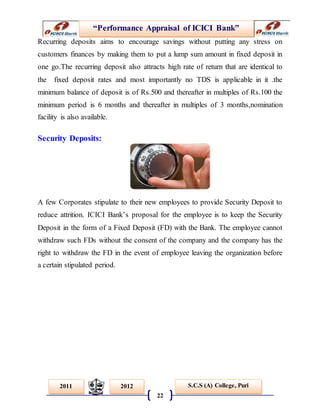 “Performance Appraisal of ICICI Bank”
22
S.C.S (A) College, Puri2011 2012
Recurring deposits aims to encourage savings without putting any stress on
customers finances by making them to put a lump sum amount in fixed deposit in
one go.The recurring deposit also attracts high rate of return that are identical to
the fixed deposit rates and most importantly no TDS is applicable in it .the
minimum balance of deposit is of Rs.500 and thereafter in multiples of Rs.100 the
minimum period is 6 months and thereafter in multiples of 3 months,nomination
facility is also available.
Security Deposits:
A few Corporates stipulate to their new employees to provide Security Deposit to
reduce attrition. ICICI Bank’s proposal for the employee is to keep the Security
Deposit in the form of a Fixed Deposit (FD) with the Bank. The employee cannot
withdraw such FDs without the consent of the company and the company has the
right to withdraw the FD in the event of employee leaving the organization before
a certain stipulated period.
 