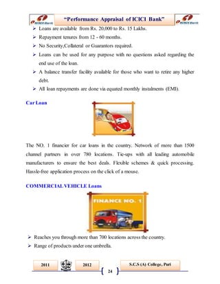 “Performance Appraisal of ICICI Bank”
24
S.C.S (A) College, Puri2011 2012
 Loans are available from Rs. 20,000 to Rs. 15 Lakhs.
 Repayment tenures from 12 - 60 months.
 No Security,Collateral or Guarantors required.
 Loans can be used for any purpose with no questions asked regarding the
end use of the loan.
 A balance transfer facility available for those who want to retire any higher
debt.
 All loan repayments are done via equated monthly instalments (EMI).
Car Loan
The NO. 1 financier for car loans in the country. Network of more than 1500
channel partners in over 780 locations. Tie-ups with all leading automobile
manufacturers to ensure the best deals. Flexible schemes & quick processing.
Hassle-free application process on the click of a mouse.
COMMERCIALVEHICLE Loans
 Reaches you through more than 700 locations across the country.
 Range of products under one umbrella.
 