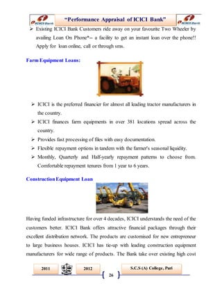 “Performance Appraisal of ICICI Bank”
26
S.C.S (A) College, Puri2011 2012
 Existing ICICI Bank Customers ride away on your favourite Two Wheeler by
availing Loan On Phone*-- a facility to get an instant loan over the phone!!
Apply for loan online, call or through sms.
Farm Equipment Loans:
 ICICI is the preferred financier for almost all leading tractor manufacturers in
the country.
 ICICI finances farm equipments in over 381 locations spread across the
country.
 Provides fast processing of files with easy documentation.
 Flexible repayment options in tandem with the farmer's seasonal liquidity.
 Monthly, Quarterly and Half-yearly repayment patterns to choose from.
Comfortable repayment tenures from 1 year to 6 years.
ConstructionEquipment Loan
Having funded infrastructure for over 4 decades, ICICI understands the need of the
customers better. ICICI Bank offers attractive financial packages through their
excellent distribution network. The products are customised for new entrepreneur
to large business houses. ICICI has tie-up with leading construction equipment
manufacturers for wide range of products. The Bank take over existing high cost
 
