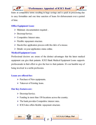 “Performance Appraisal of ICICI Bank”
27
S.C.S (A) College, Puri2011 2012
loans at competitive terms resulting in huge savings and is quick in processing due
to easy formalities and one time sanction of loans for disbursement over a period
of time.
Office Equipment Loan:
 Minimum documentation required .
 Doorstep Service.
 Competitive Interest rates.
 Flexible repayment structure.
 Hassle-free application process with the click of a mouse.
 Details on your application status online.
MedicalEquipment Loan:
Professional doctors are aware of the distinct advantages that the latest medical
equipment can give their patients. ICICI Bank Medical Equipment Loans supports
professionals in their effort to give the best to their patients. It's our humble way of
being involved in a noble profession.
Loans are offered for:
 Purchase of New equipments.
 Takeover of Existing loans.
Our Key features are:
 Doorstep Service.
 Funding in more than 150 locations across the country.
 The bank provides Competitive interest rates.
 ICICI also offers flexible repayment structure.
 