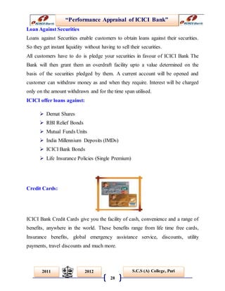 “Performance Appraisal of ICICI Bank”
28
S.C.S (A) College, Puri2011 2012
Loan Against Securities
Loans against Securities enable customers to obtain loans against their securities.
So they get instant liquidity without having to sell their securities.
All customers have to do is pledge your securities in favour of ICICI Bank The
Bank will then grant them an overdraft facility upto a value determined on the
basis of the securities pledged by them. A current account will be opened and
customer can withdraw money as and when they require. Interest will be charged
only on the amount withdrawn and for the time span utilised.
ICICI offer loans against:
 Demat Shares
 RBI Relief Bonds
 Mutual Funds Units
 India Millennium Deposits (IMDs)
 ICICI Bank Bonds
 Life Insurance Policies (Single Premium)
Credit Cards:
ICICI Bank Credit Cards give you the facility of cash, convenience and a range of
benefits, anywhere in the world. These benefits range from life time free cards,
Insurance benefits, global emergency assistance service, discounts, utility
payments, travel discounts and much more.
 