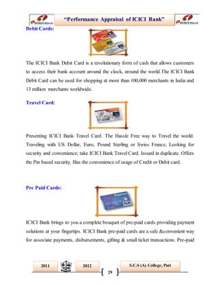“Performance Appraisal of ICICI Bank”
29
S.C.S (A) College, Puri2011 2012
Debit Cards:
The ICICI Bank Debit Card is a revolutionary form of cash that allows customers
to access their bank account around the clock, around the world.The ICICI Bank
Debit Card can be used for shopping at more than 100,000 merchants in India and
13 million merchants worldwide.
Travel Card:
Presenting ICICI Bank Travel Card. The Hassle Free way to Travel the world.
Traveling with US Dollar, Euro, Pound Sterling or Swiss Francs; Looking for
security and convenience; take ICICI Bank Travel Card. Issued in duplicate. Offers
the Pin based security. Has the convenience of usage of Credit or Debit card.
Pre Paid Cards:
ICICI Bank brings to you a complete bouquet of pre-paid cards providing payment
solutions at your fingertips. ICICI Bank pre-paid cards are a safe &convenient way
for associate payments, disbursements, gifting & small ticket transactions. Pre-paid
 
