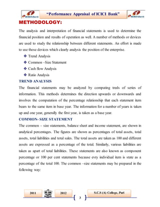 “Performance Appraisal of ICICI Bank”
3
S.C.S (A) College, Puri2011 2012
METHODOLOGY:
The analysis and interpretation of financial statements is used to determine the
financial position and results of operation as well. A number of methods or devices
are used to study the relationship between different statements. An effort is made
to use those devices which clearly analysis the position of the enterprise.
 Trend Analysis
 Common –Size Statement
 Cash flow Analysis
 Ratio Analysis
TREND ANALYSIS
The financial statements may be analyzed by computing treds of series of
information. This methods determines the direction upwards or downwards and
involves the computation of the percentage relationship that each statement item
bears to the same item in base year. The information for a number of years is taken
up and one year, generally the first year, is taken as a base year.
COMMON- SIZE STATEMENT
The common – size statements, balance sheet and income statement, are shown in
analytical percentages. The figures are shown as percentages of total assets, total
assets, total liabilities and total sales. The total assets are taken as 100 and different
assets are expressed as a percentage of the total. Similarly, various liabilities are
taken as apart of total liabilities. These statements are also known as component
percentage or 100 per cent statements because evry individual item is state as a
percentage of the total 100. The common –size statements may be prepared in the
following way:
 