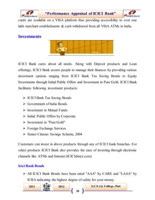 “Performance Appraisal of ICICI Bank”
30
S.C.S (A) College, Puri2011 2012
cards are available on a VISA platform thus providing accessibility to over one
lakh merchant establishments & cash withdrawal from all VISA ATMs in India.
Investments
ICICI Bank cares about all needs. Along with Deposit products and Loan
offerings, ICICI Bank assists people to manage their finances by providing various
investment options ranging from ICICI Bank Tax Saving Bonds to Equity
Investments through Initial Public Offers and Investment in Pure Gold. ICICI Bank
facilitates following investment products:
 ICICI Bank Tax Saving Bonds
 Government of India Bonds
 Investment in Mutual Funds
 Initial Public Offers by Corporate
 Investment in "Pure Gold"
 Foreign Exchange Services
 Senior Citizens Savings Scheme, 2004
Customers can invest in above products through any of ICICI bank branches. For
select products ICICI Bank also provides the ease of investing through electronic
channels like ATMs and Internet (ICICIdirect.com)
Icici Bank Bonds
 All ICICI Bank Bonds have been rated "AAA" by CARE and "LAAA" by
ICRA indicating the highest degree of safety for your money.
 
