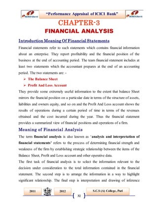 “Performance Appraisal of ICICI Bank”
32
S.C.S (A) College, Puri2011 2012
CHAPTER-3
FINANCIAL ANALYSIS
Introduction Meaning Of Financial Statements
Financial statements refer to such statements which contains financial information
about an enterprise. They report profitability and the financial position of the
business at the end of accounting period. The team financial statement includes at
least two statements which the accountant prepares at the end of an accounting
period. The two statements are: -
 The Balance Sheet
 Profit And Loss Account
They provide some extremely useful information to the extent that balance Sheet
mirrors the financial position on a particular date in terms of the structure of assets,
liabilities and owners equity, and so on and the Profit And Loss account shows the
results of operations during a certain period of time in terms of the revenues
obtained and the cost incurred during the year. Thus the financial statement
provides a summarized view of financial positions and operations of a firm.
Meaning of Financial Analysis
The term financial analysis is also known as ‘analysis and interpretation of
financial statements’ refers to the process of determining financial strength and
weakness of the firm by establishing strategic relationship between the items of the
Balance Sheet, Profit and Loss account and other operative data.
The first task of financial analysis is to select the information relevant to the
decision under consideration to the total information contained in the financial
statement. The second step is to arrange the information in a way to highlight
significant relationship. The final step is interpretation and drawing of inference
 