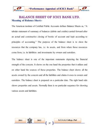 “Performance Appraisal of ICICI Bank”
37
S.C.S (A) College, Puri2011 2012
BALANCE SHEET OF ICICI BANK LTD.
Meaning of Balance Sheet:-
The American institute of Certified Public Accounts defines Balance Sheets as, “A
tabular statement of summary of balances (debits and credits) carried forward after
an actual and constructive closing of books of account and kept according to
principles of accounting.” The purpose of the balance sheet is to show the
resources that the company has, i.e. its assets, and from where those resources
come from, i.e. its liabilities and investments by owners and outsiders.
The balance sheet is one of the important statements depicting the financial
strength of the concern. It shows on the one hand the properties that it utilizes and
on other hand the sources of those properties. The balance sheet shows all the
assets owned by the concern and all the liabilities and claims it owes to owners and
outsiders. The balance sheet is prepared on a particular date. The right hand side
shows properties and assets. Normally there is no particular sequence for showing
various assets and liabilities.
 