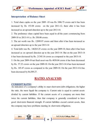 “Performance Appraisal of ICICI Bank”
40
S.C.S (A) College, Puri2011 2012
Interpretation of Balance Sheet
1. Total share capita on the year 2009 -10 was Rs 1086.75 crores and it has been
increased by Rs 153.08 crores on the year 2011-12, there after it has been
increased as an upward direction up to the year 2013-14.
2. The preference share capital have been equal in all the years commencing from
2009-10 to 2013-14 i.e. Rs 350.00 crores.
3. The net worth was Rs. 12899.97 crores and there after it has been increased as
an upward direction up to the year 2013-14
4. Total debt was Rs. 146263.25 crores on the year 2009-10, there after it has been
increased as on upward direction up to the year 2013-14. But on the year 2013-14
it has been decreased by Rs. 21345.16 crores as compared to the year 2013-14.
5. On the year 2009-10 net fixed asset was Rs 4038.04 crores it has been decreased
by Rs. 57.32 crores on the year 2009-10. On the year 2013-14 it has been increased
by Rs. 185.47 crores as compared to the year 2009-10. On the year 2013-14 it has
been decreased by Rs309.27.
RATIO ANALYSIS
CURRENT RATIO:
An indication of a company's ability to meet short-term debt obligations; the higher
the ratio, the more liquid the company is. Current ratio is equal to current assets
divided by current liabilities. If the current assets of a company are more than
twice the current liabilities, then that company is generally considered to have
good short-term financial strength. If current liabilities exceed current assets, then
the company may have problems meeting its short-term obligations.
 