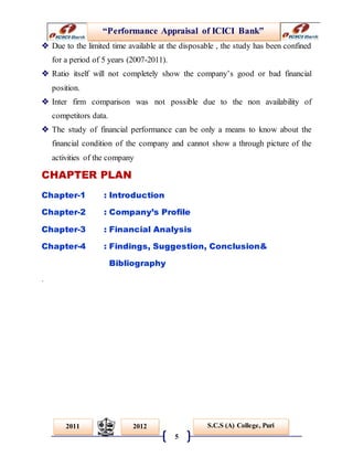 “Performance Appraisal of ICICI Bank”
5
S.C.S (A) College, Puri2011 2012
 Due to the limited time available at the disposable , the study has been confined
for a period of 5 years (2007-2011).
 Ratio itself will not completely show the company’s good or bad financial
position.
 Inter firm comparison was not possible due to the non availability of
competitors data.
 The study of financial performance can be only a means to know about the
financial condition of the company and cannot show a through picture of the
activities of the company
CHAPTER PLAN
Chapter-1 : Introduction
Chapter-2 : Company’s Profile
Chapter-3 : Financial Analysis
Chapter-4 : Findings, Suggestion, Conclusion&
Bibliography
.
 