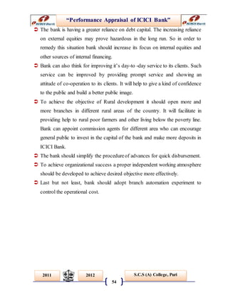 “Performance Appraisal of ICICI Bank”
54
S.C.S (A) College, Puri2011 2012
 The bank is having a greater reliance on debt capital. The increasing reliance
on external equities may prove hazardous in the long run. So in order to
remedy this situation bank should increase its focus on internal equities and
other sources of internal financing.
 Bank can also think for improving it’s day-to -day service to its clients. Such
service can be improved by providing prompt service and showing an
attitude of co-operation to its clients. It will help to give a kind of confidence
to the public and build a better public image.
 To achieve the objective of Rural development it should open more and
more branches in different rural areas of the country. It will facilitate in
providing help to rural poor farmers and other living below the poverty line.
Bank can appoint commission agents for different area who can encourage
general public to invest in the capital of the bank and make more deposits in
ICICI Bank.
 The bank should simplify the procedureof advances for quick disbursement.
 To achieve organizational success a proper independent working atmosphere
should be developed to achieve desired objective more effectively.
 Last but not least, bank should adopt branch automation experiment to
control the operational cost.
 