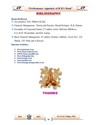 “Performance Appraisal of ICICI Bank”
56
S.C.S (A) College, Puri2011 2012
BIBLIOGRAPHY
Books Reffered:
 Accountancy. R.K. Mittal,A.K.Jain.
 Financial Management- Theory and Practice. Shashi.K.Gupta , R.K. Sharma.
 Essentials of CorporateFinance 2nd edition ,Irwin /McGraw-Hill.Ross,
S.A.,R.W. Westerfield and B.D. Jordan.
 Basic Financial Management ,8th edition ,Prentice -Hall,Inc. Scott, D.F., J.D
Martin, J.W. Petty and A.Keown.
Internet websites:
 Www.Icicibank.Com
 Www.Moneycontrol.Com
 WWW.Money.Rediff.Com
 Www.Wikipedia.Org
 Www.Google.Com
 Www.Scribd.Com
 Www.Managementparadise.Com
THANKS
 