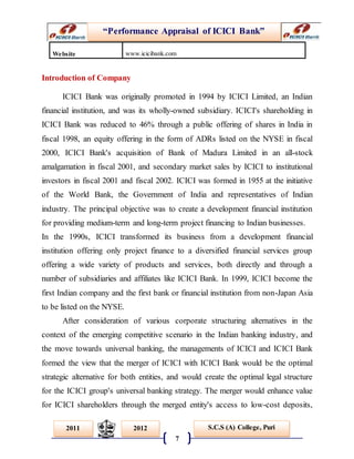 “Performance Appraisal of ICICI Bank”
7
S.C.S (A) College, Puri2011 2012
Introduction of Company
ICICI Bank was originally promoted in 1994 by ICICI Limited, an Indian
financial institution, and was its wholly-owned subsidiary. ICICI's shareholding in
ICICI Bank was reduced to 46% through a public offering of shares in India in
fiscal 1998, an equity offering in the form of ADRs listed on the NYSE in fiscal
2000, ICICI Bank's acquisition of Bank of Madura Limited in an all-stock
amalgamation in fiscal 2001, and secondary market sales by ICICI to institutional
investors in fiscal 2001 and fiscal 2002. ICICI was formed in 1955 at the initiative
of the World Bank, the Government of India and representatives of Indian
industry. The principal objective was to create a development financial institution
for providing medium-term and long-term project financing to Indian businesses.
In the 1990s, ICICI transformed its business from a development financial
institution offering only project finance to a diversified financial services group
offering a wide variety of products and services, both directly and through a
number of subsidiaries and affiliates like ICICI Bank. In 1999, ICICI become the
first Indian company and the first bank or financial institution from non-Japan Asia
to be listed on the NYSE.
After consideration of various corporate structuring alternatives in the
context of the emerging competitive scenario in the Indian banking industry, and
the move towards universal banking, the managements of ICICI and ICICI Bank
formed the view that the merger of ICICI with ICICI Bank would be the optimal
strategic alternative for both entities, and would create the optimal legal structure
for the ICICI group's universal banking strategy. The merger would enhance value
for ICICI shareholders through the merged entity's access to low-cost deposits,
Website www.icicibank.com
 