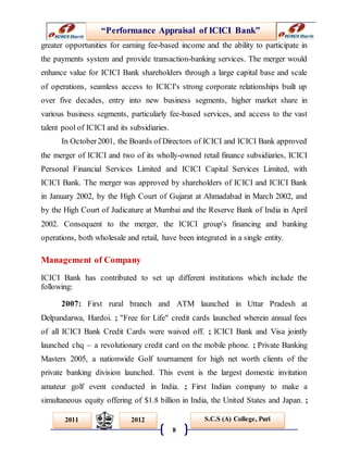 “Performance Appraisal of ICICI Bank”
8
S.C.S (A) College, Puri2011 2012
greater opportunities for earning fee-based income and the ability to participate in
the payments system and provide transaction-banking services. The merger would
enhance value for ICICI Bank shareholders through a large capital base and scale
of operations, seamless access to ICICI's strong corporate relationships built up
over five decades, entry into new business segments, higher market share in
various business segments, particularly fee-based services, and access to the vast
talent pool of ICICI and its subsidiaries.
In October2001, the Boards of Directors of ICICI and ICICI Bank approved
the merger of ICICI and two of its wholly-owned retail finance subsidiaries, ICICI
Personal Financial Services Limited and ICICI Capital Services Limited, with
ICICI Bank. The merger was approved by shareholders of ICICI and ICICI Bank
in January 2002, by the High Court of Gujarat at Ahmadabad in March 2002, and
by the High Court of Judicature at Mumbai and the Reserve Bank of India in April
2002. Consequent to the merger, the ICICI group's financing and banking
operations, both wholesale and retail, have been integrated in a single entity.
Management of Company
ICICI Bank has contributed to set up different institutions which include the
following:
2007: First rural branch and ATM launched in Uttar Pradesh at
Delpandarwa, Hardoi. ; "Free for Life" credit cards launched wherein annual fees
of all ICICI Bank Credit Cards were waived off. ; ICICI Bank and Visa jointly
launched chq – a revolutionary credit card on the mobile phone. ; Private Banking
Masters 2005, a nationwide Golf tournament for high net worth clients of the
private banking division launched. This event is the largest domestic invitation
amateur golf event conducted in India. ; First Indian company to make a
simultaneous equity offering of $1.8 billion in India, the United States and Japan. ;
 