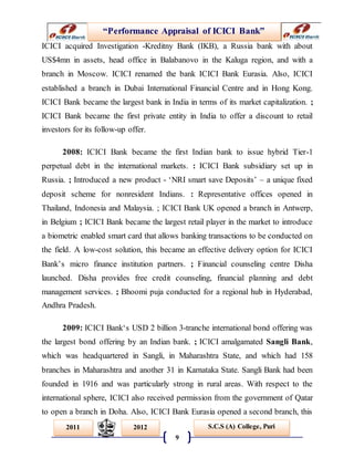 “Performance Appraisal of ICICI Bank”
9
S.C.S (A) College, Puri2011 2012
ICICI acquired Investigation -Kreditny Bank (IKB), a Russia bank with about
US$4mn in assets, head office in Balabanovo in the Kaluga region, and with a
branch in Moscow. ICICI renamed the bank ICICI Bank Eurasia. Also, ICICI
established a branch in Dubai International Financial Centre and in Hong Kong.
ICICI Bank became the largest bank in India in terms of its market capitalization. ;
ICICI Bank became the first private entity in India to offer a discount to retail
investors for its follow-up offer.
2008: ICICI Bank became the first Indian bank to issue hybrid Tier-1
perpetual debt in the international markets. : ICICI Bank subsidiary set up in
Russia. ; Introduced a new product - ‘NRI smart save Deposits’ – a unique fixed
deposit scheme for nonresident Indians. : Representative offices opened in
Thailand, Indonesia and Malaysia. ; ICICI Bank UK opened a branch in Antwerp,
in Belgium ; ICICI Bank became the largest retail player in the market to introduce
a biometric enabled smart card that allows banking transactions to be conducted on
the field. A low-cost solution, this became an effective delivery option for ICICI
Bank’s micro finance institution partners. ; Financial counseling centre Disha
launched. Disha provides free credit counseling, financial planning and debt
management services. ; Bhoomi puja conducted for a regional hub in Hyderabad,
Andhra Pradesh.
2009: ICICI Bank‘s USD 2 billion 3-tranche international bond offering was
the largest bond offering by an Indian bank. ; ICICI amalgamated Sangli Bank,
which was headquartered in Sangli, in Maharashtra State, and which had 158
branches in Maharashtra and another 31 in Karnataka State. Sangli Bank had been
founded in 1916 and was particularly strong in rural areas. With respect to the
international sphere, ICICI also received permission from the government of Qatar
to open a branch in Doha. Also, ICICI Bank Eurasia opened a second branch, this
 