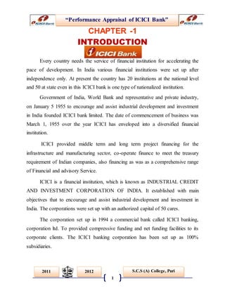 “Performance Appraisal of ICICI Bank”
1
S.C.S (A) College, Puri2011 2012
CHAPTER -1
INTRODUCTION
Every country needs the service of financial institution for accelerating the
pace of development. In India various financial institutions were set up after
independence only. At present the country has 20 institutions at the national level
and 50 at state even in this ICICI bank is one type of nationalized institution.
Government of India, World Bank and representative and private industry,
on January 5 1955 to encourage and assist industrial development and investment
in India founded ICICI bank limited. The date of commencement of business was
March 1, 1955 over the year ICICI has enveloped into a diversified financial
institution.
ICICI provided middle term and long term project financing for the
infrastructure and manufacturing sector, co-operate finance to meet the treasury
requirement of Indian companies, also financing as was as a comprehensive range
of Financial and advisory Service.
ICICI is a financial institution, which is known as INDUSTRIAL CREDIT
AND INVESTMENT CORPORATION OF INDIA. It established with main
objectives that to encourage and assist industrial development and investment in
India. The corporations were set up with an authorized capital of 50 cares.
The corporation set up in 1994 a commercial bank called ICICI banking,
corporation ltd. To provided compressive funding and net funding facilities to its
corporate clients. The ICICI banking corporation has been set up as 100%
subsidiaries.
 