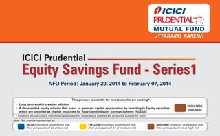 Equity Savings Fund - Series1
NFO Period: January 20, 2014 to February 07, 2014
This product is suitable for investors who are seeking*:
• Long term wealth creation solution
• A close-ended equity scheme that seeks to generate capital appreciation by investing in Equity securities
which are specified as eligible securities for Rajiv Gandhi Equity Savings Scheme (RGESS)

HIGH RISK
(BROWN)

* Investors should consult their financial advisers if in doubt about whether the product is suitable for them.
Note: Risk may be represented as:

(BLUE) investors understand that
their principal will be at low risk

(YELLOW) investors understand that
their principal will be at medium risk

(BROWN) investors understand that
their principal will be at high risk

 