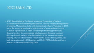ICICI BANK LTD.
 ICICI Bank (Industrial Credit and Investment Corporation of India) is
an Indian multinational banking and financial services company headquartered
in Mumbai, Maharashtra, India, with its registered office in Vadodara. In 2014,
it was the second largest bank in India in terms of assets and third in term
of market capitalisation. It offers a wide range of banking products and
financial services for corporate and retail customers through a variety of
delivery channels and specialised subsidiaries in the areas of investment
banking, life, non-life insurance, venture capital and asset management. The
bank has a network of 4,450 branches and 14,404 ATMs in India, and has a
presence in 19 countries including India.
 