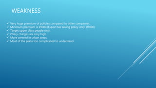 WEAKNESS
 Very huge premium of policies compared to other companies.
 Minimum premium is 19000.(Expect tax saving policy only 10,000)
 Target upper class people only.
 Policy charges are very high.
 More centred in urban areas.
 Most of the plans too complicated to understand.
 