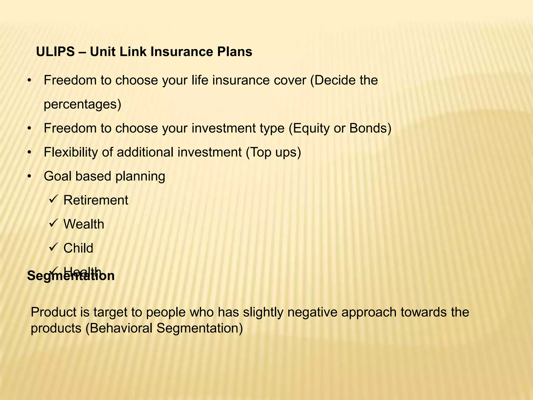 ULIPS – Unit Link Insurance Plans

• Freedom to choose your life insurance cover (Decide the
  percentages)
• Freedom to choose your investment type (Equity or Bonds)
• Flexibility of additional investment (Top ups)
• Goal based planning
    Retirement
    Wealth
    Child
    Health
Segmentation

Product is target to people who has slightly negative approach towards the
products (Behavioral Segmentation)
 