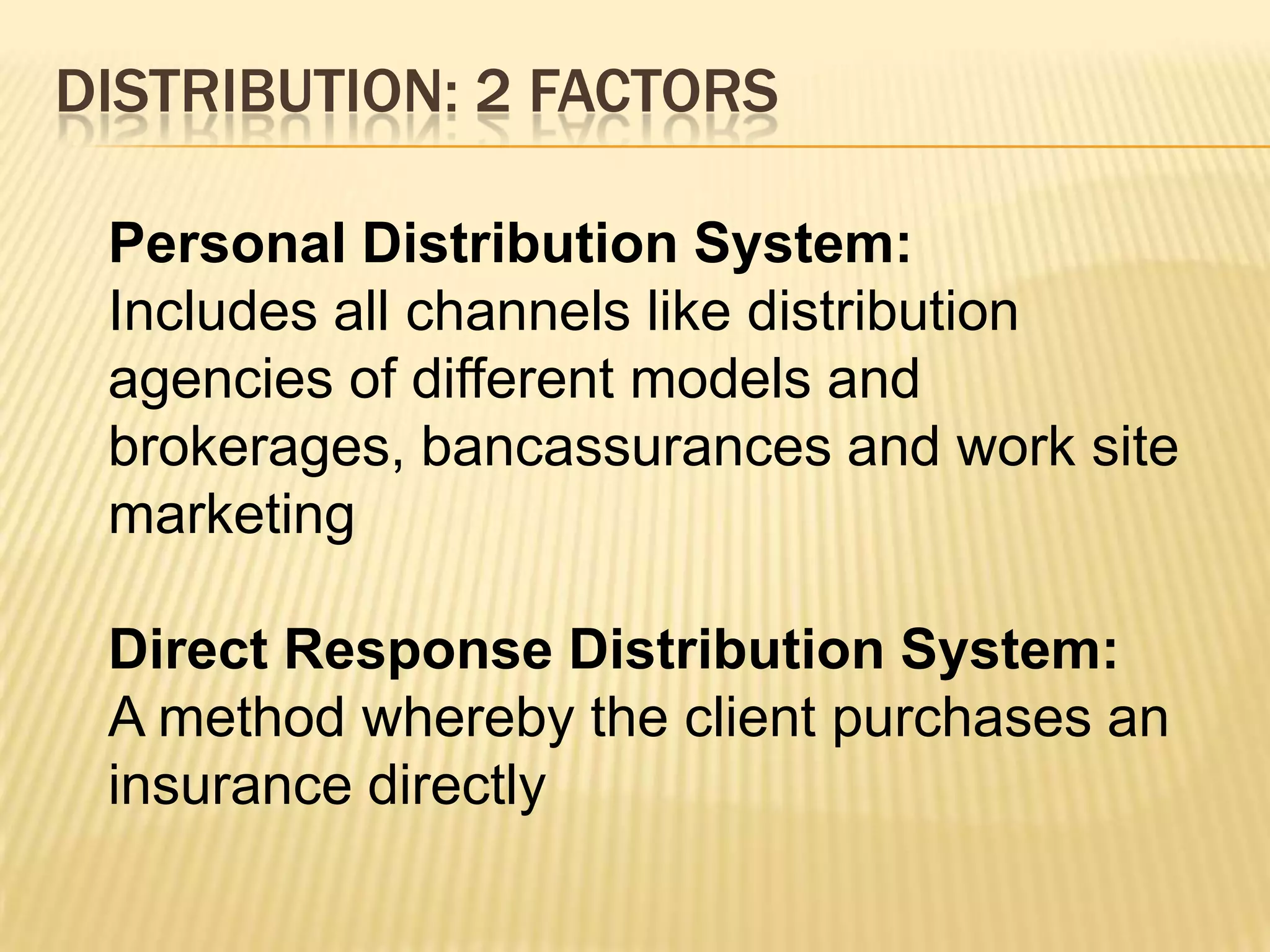 DISTRIBUTION: 2 FACTORS

 Personal Distribution System:
 Includes all channels like distribution
 agencies of different models and
 brokerages, bancassurances and work site
 marketing

 Direct Response Distribution System:
 A method whereby the client purchases an
 insurance directly
 