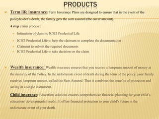 PRODUCTS
   Term life insurance: Term Insurance Plans are designed to ensure that in the event of the
    policyholder’s death, the family gets the sum assured (the cover amount).

    4 step claim process :

        Intimation of claim to ICICI Prudential Life

        ICICI Prudential Life to help the claimant to complete the documentation
        Claimant to submit the required documents
        ICICI Prudential Life to take decision on the claim



   Wealth insurance: Wealth insurance ensures that you receive a lumpsum amount of money at
    the maturity of the Policy. In the unfortunate event of death during the term of the policy, your family
    receives lumpsum amount, called the Sum Assured. Thus it combines the benefits of protection and
    saving in a single instrument.

•   Child insurance: Education solutions ensures comprehensive financial planning for your child’s
    education/ developmental needs.. It offers financial protection to your child’s future in the
    unfortunate event of your death.
 