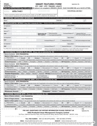 SMART FEATURES FORM                                                                            Application No.

                                                                                STP / SWP / DTP / TRIGGER / LIQUITY
    Please read INSTRUCTIONS (Page 24-26) carefully. All sections to be completed in ENGLISH in BLACK / BLUE COLOURED INK and in BLOCK LETTERS.

    ARN-              BROKER CODE
                      ARN-74461                                                      SUB-BROKER CODE                                                               FOR OFFICIAL USE ONLY

    Upfront commission shall be paid directly by the investor to the AMFI registered Distributors based
                                                                                                                                                        SERIAL NUMBER, DATE  TIME OF RECEIPT
    on the investors’ assessment of various factors including the service rendered by the distributor.

    1      EXISTING UNITHOLDERS INFORMATION If you have an existing folio no. with PAN  KYC validation please mention your name  folio No.
    Name Mr. Ms. M/s                      FIRST                            MIDDLE                         LAST                       Folio No.

    2      APPLICANT(S) DETAILS (Please Refer to Instruction No. II (b) )                         Mandatory information – If left blank the application is liable to be rejected.

1st Applicant         Mr. Ms. M/s                        FIRST                              MIDDLE                                     LAST                        Date of Birth*      D      D M M       Y    Y   Y      Y

PAN*                                                                                               Enclosed (Please )§                             Attested PAN Card                  KYC Acknowledgement Letter

Name of *       #
                      Mr. Ms.                 GUARDIAN IN CASE FIRST APPLICANT IS A MINOR                             OR            CONTACT PERSON IN CASE OF NON-INDIVIDUAL APPLICANTS

    PAN*                                                                             Relationship with         Natural guardian                         Enclosed (Please )§               Attested PAN Card
                                                                                     Minor applicant           Court appointed guardian                                                    KYC Acknowledgement Letter

2nd Applicant         Mr. Ms.                            FIRST                              MIDDLE                                     LAST                        Date of Birth       D      D M M       Y    Y   Y      Y

PAN*                                                                                               Enclosed (Please )§                             Attested PAN Card                  KYC Acknowledgement Letter

3rd Applicant         Mr. Ms.                            FIRST                              MIDDLE                                     LAST                        Date of Birth       D      D M M       Y    Y   Y      Y
PAN*                                                                                               Enclosed (Please )§                             Attested PAN Card                  KYC Acknowledgement Letter
§   For PAN  KYC requirements, please refer to the instruction Nos. II b(4), V(I)  X            #
                                                                                                    Name of Guardian/Contact Person is Mandatory in case of Minor/Non-Individual Investor.
                                                                                                   For documents to be submitted on behalf of minor folio refer instruction IIb(2)
    3      SYSTEMATIC TRANSFER PLAN (STP) (Please refer to instruction No. XII)
     Name of scheme ICICI PRUDENTIAL                                                 (SCHEME FROM WHICH YOU WISH TO TRANSFER AMOUNT)
     Option  Sub option (Please 9 the appropriate boxes only if applicable to the scheme in which you plan to invest)
           Retail Option                      Growth            OR            Dividend –        Reinvestment or               Payout              OR             AEP^ –             Regular* or            Appreciation
           Institutional Option         * Cumulative – AEP Regular Option: Encashment of units is subject to declaration of dividend in the respective Scheme(s). Please refer to Instruction no. IV(c)

        Dividend Frequencies           Daily           Weekly        Fortnightly      Monthly         Quarterly          Half Yearly              AEP Frequencies               Monthly       Quarterly     Half Yearly

     Name of scheme ICICI PRUDENTIAL                       (SCHEME INTO WHICH YOU WISH TO TRANSFER AMOUNT)
     Option  Sub option (Please 9 the appropriate boxes only if applicable to the scheme in which you plan to invest)
           Retail Option                      Growth            OR            Dividend –        Reinvestment or               Payout              OR             AEP^ –             Regular* or            Appreciation
           Institutional Option         * Cumulative – AEP Regular Option: Encashment of units is subject to declaration of dividend in the respective Scheme(s). Please refer to Instruction no. IV(c)

        Dividend Frequencies          Daily        Weekly         Fortnightly        Monthly       Quarterly           Half Yearly                AEP Frequencies               Monthly       Quarterly     Half Yearly
        Transfer Frequencies                   Daily       Weekly        Monthly        Quarterly STP Date (Monthly frequency only)                     7th      10th       15th    25th       Last business day of Month
     Installment Amount                                                            No. of Installments                                Note: In case of Daily STP the minimum installment amount is ` 250  in multiples
                                  `                                                                                                   of ` 50 thereof and minimum installment criteria shall not be applicable. (Daily STP
     (Minimum of Rs.1,000)                                                         (Minimum 6 installments)                           is available for specific source  target schemes, please refer to instruction XII)

    4 SYSTEMATIC WITHDRAWAL PLAN (SWP) (Please refer to instruction No. XIII)
     Name of scheme ICICI PRUDENTIAL                       (SCHEME FROM WHICH YOU WISH TO WITHDRAWAL AMOUNT)
     Option  Sub option (Please 9 the appropriate boxes only if applicable to the scheme from which you wish to Systematically withdraw)
           Retail Option                      Growth            OR            Dividend –        Reinvestment or               Payout               OR            AEP^ –             Regular* or            Appreciation
           Institutional Option         * Cumulative – AEP Regular Option: Encashment of units is subject to declaration of dividend in the respective Scheme(s). Please refer to Instruction no. IV(c)

        Dividend Frequencies          Daily        Weekly         Fortnightly        Monthly       Quarterly           Half Yearly                AEP Frequencies               Monthly       Quarterly     Half Yearly

     Withdrawal Amount                         `                                                Frequency                Monthly             Quarterly

    5      DIVIDEND TRANSFER (DTP) (Please refer to instruction No. XIV)
     Name of Source scheme                     ICICI PRUDENTIAL                            (SCHEME FROM WHICH YOU WISH TO OPT FOR DTP)
     Name of Target scheme    ICICI PRUDENTIAL               (SCHEME INTO WHICH YOU WISH TO TRANSFER DIVIDEND)
     Option  Sub option (Please 9 the appropriate boxes only if applicable to the scheme into which you wish to transfer dividend)
           Retail Option                      Growth            OR            Dividend –        Reinvestment or               Payout               OR            AEP^ –             Regular* or            Appreciation
           Institutional Option         * Cumulative – AEP Regular Option: Encashment of units is subject to declaration of dividend in the respective Scheme(s). Please refer to Instruction no. IV(c)

        Dividend Frequencies          Daily        Weekly         Fortnightly        Monthly       Quarterly           Half Yearly                AEP Frequencies               Monthly       Quarterly     Half Yearly

                            £                                                                                                                                                                       £
                                                   FOR ANY ASSISTANCE OR FURTHER INFORMATION PLEASE CONTACT US                                                                                       Application No.
                                                                ICICI Prudential Asset Management Company Limited
                                       3rd Floor, Hallmark Business Plaza, Sant Dyaneshwar Marg, Bandra (East), Mumbai - 400 051. India
        SIGNATURE STAMP  DATE                                                     SIGNATURE STAMP  DATE                                                                SIGNATURE STAMP  DATE
                                                         TOLL FREE NUMBER             1800 222 999 (MTNL/BSNL) 1800 200 6666 (OTHERS)
                                          EMAIL         enquiry@icicipruamc.com                                                 WEBSITE           www.icicipruamc.com
        Note: All future communications in connection with this application should be addressed to the nearest ICICI Prudential Mutual Fund Customer Service Centre, quoting full name of                                     13
        the first applicant, the application serial number, the name of the scheme, the amount invested, date and the place of the Customer Service Centre where application was lodged.
 