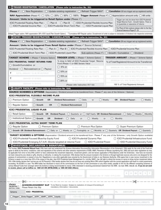 6     TRIGGER REGISTRATION / CANCELLATION (Please refer to instruction No. XV)
       Please 9              New Registration                  Update existing registration                    Refresh Trigger NAV*                  Cancellation (Of any trigger set-up registered earlier)
       NAV Appreciation (Please 9)                       12%          20%           50%            100% Trigger Amount (Please 9)                        Appreciation amount only                   All units
       Amount / Units to be triggered to Retail Option under (Please 9)                                                                                         Trigger can only be done from ICICI Prudential
                                                                                                                                                                Target Returns Fund – Growth Option. There is
       ICICI Prudential Floating Rate Plan -                    Plan A       Plan B      ICICI Prudential Flexible Income Plan                                  no guarantee or assurance of returns
           ICICI Prudential Income Plan                      ICICI Prudential Short Term Plan      ICICI Prudential Liquid Plan
                                                                                                                                                                For Plans  Sub-options please refer to the Key
                                                                     PLAN AND OPTION                                                                            Scheme Features on Pages 27 – 33
                                                                                          $
     (Default Trigger option: NAV appreciation 20% ICICI Liquid Plan Growth Option.)          Cumulative-AEP Regular option: Encashment of units is subject to declaration of dividend into respective scheme(s).
      7     ENTRY TRIGGER REGISTRATION / CANCELLATION                                             (Please refer to instruction No. XV)

       Please 9               New Registration                 Update existing registration                    Refresh Trigger NAV*                  Cancellation (Of any trigger set-up registered earlier)
       Amount / Units to be triggered From Retail Option under (Please 9 Source Scheme)                                                                             PLAN AND OPTION
       ICICI Prudential Floating Rate Plan -                   Plan A          Plan B           ICICI Prudential Flexible Income Plan                   ICICI Prudential Income Plan
            ICICI Prudential Short Term Plan                    ICICI Prudential Liquid Plan                   Sub-options (Please 9)               Growth / Cumulative                  Dividend

      TARGET SCHEME – (Please 9 Scheme Option) TRIGGER LEVEL – (Please 9 Scheme Option)                                                           TRIGGER AMOUNT – (Please 9 Scheme Option)
      ICICI PRUDENTIAL TARGET RETURNS FUND                                 % drop in NAV of ICICI Prudential Target Returns                       % of Total Registered Amount to be Transferred
                                                                           Fund (Please 9) or BSE Sensex Value
            Growth/Cumulative or
                                                                                 5% or            IN MULTIPLES OF 100 POINTS                           MINIMUM 10% AND IN MULTIPLE OF 5%
      Dividend –           Reinvestment or              Payout
                                                                               10% or             IN MULTIPLES OF 100 POINTS                           MINIMUM 10% AND IN MULTIPLE OF 5%
       `       TOTAL AMOUNT TO BE REGISTERED
                                                                               15% or             IN MULTIPLES OF 100 POINTS                           MINIMUM 10% AND IN MULTIPLE OF 5%
       `                  AMOUNT IN WORDS
                                                                               20% or             IN MULTIPLES OF 100 POINTS                           MINIMUM 10% AND IN MULTIPLE OF 5%
                          AMOUNT IN WORDS                                                                                                                   100 % of Total Registered Amount
                                                                                       (Please refer instruction XV f (ii))
      8     LIQUITY FACILITY (Please refer to instruction No. XVI)
      SOURCE SCHEMES  OPTIONS (Appreciation / Dividend amount to be transferred from - Please 9 any one of the Scheme / Options)
      ICICI PRUDENTIAL FLEXIBLE INCOME PLAN
            Premium Option                   Growth          OR        Dividend Reinvestment -                    Daily      or             Weekly           OR      Dividend Payout -                  Weekly

            Regular Option                   Growth            OR                Dividend Reinvestment

      ICICI PRUDENTIAL LIQUID PLAN
            Retail Option                    Growth       OR      Dividend Payout -             Quarterly or          Half Yearly OR Dividend Reinvestment -                   Daily      Weekly        Monthly

            Institutional Option             Growth          OR        Dividend -               Daily        or              Weekly          or               Monthly

      ICICI PRUDENTIAL ULTRA SHORT TERM PLAN
            Regular Option                           Premium Option                                           Premium Plus Option                                    Super Premium Option
            Growth OR Dividend Reinvestment -                     Daily or         Weekly or             Fortnightly or           Monthly or         Quarterly OR Dividend Payout -                  Quarterly

       TARGET SCHEMES  OPTIONS (Appreciation / Dividend amount to be transferred from - Please 9 any one of the Schemes / only Growth Option available)
         ICICI Prudential Focused Bluechip Equity Fund        ICICI Prudential Dynamic Plan                      ICICI Prudential Infrastructure Fund
            ICICI Prudential Emerging S.T.A.R. (Stocks targeted at returns) Fund                                          ICICI Prudential Power                     ICICI Prudential Discovery Fund
      9     INVESTOR(S) DECLARATION  SIGNATURE(S)
     The Trustee, ICICI Prudential Mutual Fund, I/We have read and understood the Scheme Information Document/Key Information Memorandum of the Scheme(s). I/We apply for the units of the Fund and
     agree to abide by the terms, conditions, rules and regulations of the scheme and other statutory requirements of SEBI, AMFI, Prevention of Money Laundering Act, 2002 and such other regulations as may
     be applicable from time to time.I/We confirm to have understood the investment objectives, investment pattern, and risk factors applicable to Plans/Options under the Scheme(s). I/we have not received
     nor been induced by any rebate or gifts, directly or indirectly, in making this investment. I/We declare that the amount invested in the Scheme is through legitimate sources only and is not designed for the
     purpose of contravention or evasion of any Act, Regulations or any other applicable laws enacted by the Government of India or any Statutory Authority. I/We agree that in case my/our investment in the
     Scheme is equal to or more than 25% of the corpus of the plan, then ICICI Prudential Asset Management Co. Ltd.(the 'AMC'), has full right to refund the excess to me/us to bring my/our investment below
     25%. I/We hereby declare that I am/we are not US Person(s). I/We hereby declare that I/we do not have any existing Micro SIPs which together with the current application will result in a total investments
     exceeding Rs.50,000 in a year. The ARN holder has disclosed to me/us all the commissions (in the form of trail commission or any other mode), payable to him for the different competing Schemes of
     various Mutual Funds from amongst which the Scheme is being recommended to me/us. I/We interested in receiving promotional material from the AMC via mail, SMS, telecall, etc. If you do not wish
     to receive, please call on tollfree no. 1800 222 999 (MTNL/BSNL) or 1800 200 6666 (Others).

                                                                                                                                                                             D     D     M      M       Y     Y
           SIGNATURE OF FIRST APPLICANT                        SIGNATURE OF SECOND APPLICANT                               SIGNATURE OF THIRD APPLICANT


                         £                                                                                                                                                             £
                        ACKNOWLEDGEMENT SLIP To be filled by investor Subject to realization of cheque  furnishing of
                        Please Retain this Slip mandatory information / documents.


        Scheme                ICICI PRUDENTIAL                                                SCHEME AND OPTION                                               Rs.        AMOUNT                   UNITS

            Trigger     Entry Trigger      STP      SWP        DTP     Liquity                     EXISTING FOLIO NO.


                      SOURCE / FROM SCHEME                                                    TARGET / TO SCHEME                                     FREQUENCY  NO. OF INSTALLMENTS
14
 