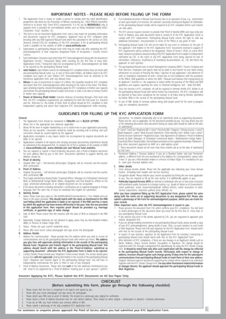 IMPORTANT NOTES - PLEASE READ BEFORE FILLING UP THE FORM
1.    This Application Form is meant to enable a person to comply with the client identification             8.    If an individual becomes a Mutual Fund Investor due to an operation of law, e.g., transmission
      programme laid down by the Prevention of Money Laundering Act, 2002 (PMLA) hereinafter                       of units upon death of an investor, the claimant / person(s) entering the Register of Unitholders
      referred to as Know Your Client (KYC) requirements. It is for use by INDIVIDUALS only. A                     of the participating Mutual Fund(s) will be required to be KYC compliant before such transfer
      separate form is provided for non-individual entities such as Hindu Undivided Family (HUF),                  can take place.
      Corporates, Trusts, Societies, etc.                                                                    9.    The KYC process requires investors to provide their Proof of identity (PAN card copy only) and
2.    This form is not an Investment Application Form, and is only meant for providing information                 Proof of Address (any valid documents listed in section B of the KYC Application Form) to
      and documents required for KYC compliance. Applicant must be KYC compliant while                             comply with KYC requirements. Participating Mutual Funds reserve the right to seek any
      investing with any SEBI registered Mutual Fund which has subscribed to the services of CDSL                  additional information / documentation in terms of the PMLA at any point of time.
      Ventures Limited (CVL) for compliance of the KYC procedure. A list of participating Mutual
      Funds is available on the website of AMFI at www.amfiindia.com.                                        10.   Participating Mutual Funds/ CVL will not be liable for any errors or omissions on the part of
3.    Subscription to participating Mutual Fund Units may be made only after obtaining the KYC                     the applicant / Unit holders in the KYC Application Form. Documents received in support of
      Acknowledgement at their respective designated Points of Acceptance / Investor Service                       KYC requirements will be verified at the designated “Points of Service” (PoS), on a best effort
      Centres.                                                                                                     basis. However acceptance and processing of the KYC Application Form is subject to independent
4.    Each Unitholders / Investors must attach their KYC Acknowledgement along with the Investment                 verification by CVL. In the event of any KYC Application Form being rejected for lack of
      Application Form(s) / Transaction Slip(s) while investing for the first time in every folio.                 information / deficiency / insufficiency of mandatory documentation, etc. CVL will inform the
      Applications Forms / Transaction Slips not accompanied by KYC Acknowledgement are liable                     applicant of such rejection.
      to be rejected by the participating Mutual Funds.                                                      11.   The participating Mutual Fund, its Asset Management Company (AMC), Trustee Company and
5.    Joint Holders: Joint holders need to be individually KYC compliant before they can invest with               their Directors, employees and agents shall not be liable in any manner for any claims arising
      any participating Mutual Fund. e.g. in case of three joint holders, all holders need to be KYC               whatsoever on account of freezing the folios / rejection of any application / non-allotment of
      compliant and copies of each holder’s KYC Acknowledgement must be attached to the                            units or mandatory redemption of units / refund due to non-compliance with the provisions
      investment application form with any Mutual Fund.                                                            of the PMLA, SEBI guidelines or where the AMC / Mutual Fund believes that transaction(s) by
6.    Minors: In case of investments in respect of a Minor, the Guardian should be KYC compliant                   an applicant / investors is / are suspicious in nature within the purview of the PMLA and SEBI
      and attach their KYC Acknowledgement while investing in the name of the minor. The Minor,                    guidelines and requires reporting the same to Financial Intelligence Unit - India (FIU-IND).
      upon attaining majority, should immediately apply for KYC compliance in his/her own capacity           12.   Once the investor is KYC compliant, he will be required to intimate his/her KYC details to all
      and intimate the participating Mutual Fund(s) concerned, in order to be able to transact further             the participating Mutual Funds with whom he/she has investments. The KYC Compliance will
      in his/her own capacity.                                                                                     be deemed to have been completed for the investor in all folios held by him/her (identified
7.    Power of Attorney (PoA) Holder: Investors desirous of investing through a PoA must note                      by his/her PAN) in the records of the participating Mutual Fund.
      that the KYC compliance requirements are mandatory for both the PoA issuer (i.e. Investor)
      and the Attorney (i.e. the holder of PoA), both of whom should be KYC compliant in their               13.   In case of NRI, details of overseas address along with proper proof for the same  passport
      independent capacity and attach their respective KYC Acknowledgements while investing.                       copy are mandatory documents.


                                              GUIDELINES FOR FILLING UP THE KYC APPLICATION FORM
General                                                                                                            (documents to establish relationship also to be submitted) name as supporting documents.
1. The Application Form should be completed in ENGLISH and in BLOCK LETTERS.                                       Please tick the box as applicable, for the document provided by you. You may attach any one
2. Please tick in the appropriate box wherever applicable.                                                         of the following documents (Any document having an expiry date should be valid on the date
3. Please fill the form in legible handwriting so as to avoid errors in your application processing.               of submission):
    Please do not overwrite. Corrections should be made by canceling and re-writing, and such                      • Latest* Land Line Telephone Bill • Latest* Electricity Bill • Passport • Driving License • Latest*
    corrections should be counter-signed by the applicant.                                                         Bank Passbook • Latest* Bank Account Statement • Voter Identity Card • Ration Card • Latest*
4. Applications incomplete in any respect and/or not accompanied by required documents are                         Demat Account Statement • Registered Lease / Sale Agreement of residence • Proof of Address
    liable to be rejected.                                                                                         issued by Bank Managers of Scheduled Commercial Banks / Multinational Foreign Banks /
5. Applications complete in all respects and carrying necessary documentary attachments should                     Gazetted Officer/ Notary Public / Elected Representatives to the Legislative Assembly / Parliament /
    be submitted at the designated PoS. A complete list of PoS is available on the website of AMFI                 Any other document approved by AMFI as a valid address proof.
    at www.amfiindia.com, www.cdslindia.com and Mutual Fund websites.                                              * These documents should not be more than three months old as on the date of submission
6. You are required to submit a Proof-of-Identity document and a Proof-of-Address document                         of this form.
    for each address filled by you in this form. Documents submitted to support Identity and                 4.    Permanent Address / Overseas Address: If you are a Resident Indian, and your Permanent
    Address should be                                                                                              address is different from the one mentioned in the Address for Correspondence, please state
i. Proof of Identity                                                                                               it here. If you are a Non-Resident Indian or a Person of Indian Origin, it is mandatory for you
• Original PAN Card + Self-attested photocopies (Originals will be returned over-the-counter                       to state your Overseas Address here.
    after verification)                                                                                      C.  Other details
ii. Proof of Address                                                                                         1.  Gross Annual Income details: Please tick the applicable box indicating your Gross Annual
• Original Documents + Self-attested photocopies (Originals will be returned over-the-counter                    Income (including both taxable and tax-free incomes).
    after verification) OR                                                                                   2. Occupation details: Please indicate your current occupation by ticking the one most applicable
• True Copies attested by a Notary Public / Gazetted Officer / Manager of a Scheduled Commercial                 to you. You are required to fill up the next section, if it additionally applies to you.
    Bank or Multinational Foreign Banks (Name, Designation and Seal should be affixed on the                 3. Politically Exposed Persons (PEP) are defined as individuals who are or have been entrusted
    copy). Unattested photocopies of an original document are not acceptable                                     with prominent public functions in a foreign country, e.g., Heads of States or of Governments,
• If the above documents including attestation / certifications are in regional language or foreign              senior politicians, senior Government/judicial/ military officers, senior executives of state-
    language then the same has to must be translated into English for submission.                                owned corporations, important political party officials, etc.
A. Identity Details                                                                                          After you have completed filling up the KYC Application Form, please submit the same
1. Name: Please state your name as Title (Mr/Mrs/Ms/Dr/Commander/etc.), First, Middle and Last               along with the entire set of supporting documents to any designated PoS. Please also
    Name in the space provided. This should match with the name as mentioned in the PAN                      submit a photocopy of the Form for acknowledgement purpose, which you can retain for
    card failing which the application is liable to be rejected. If the PAN card has a name                  your records.
    by which the applicant has been known differently in the past, than the one provided                     Other important notes, after the KYC Acknowledgement is issued to you:
    in this application form, then requisite proof should be provided e.g. marriage                          1. Please preserve the document from CVL which confirms your KYC compliance. You will need
    certificate, or gazetted copy of name change.                                                                to attach photocopies of this document when you invest for the first time in every folio, in
2. Date of Birth: Please ensure that this matches with the Date of Birth as indicated in the PAN                 any participating Mutual Fund.
    card.                                                                                                    2. If you observe any error in the details captured by CVL, you are requested to approach your
3. Nationality: Foreign Nationals are not allowed to apply, unless they are Non-Resident Indians                 nearest designated PoS.
    (NRIs) or Persons of Indian Origin (PIO).                                                                3. If you are already holding investments in any participating Mutual Funds, please provide a copy
4. Status : Please tick your current residential status.                                                         of your KYC acknowledgement, giving details of your folio / account numbers to such Funds
                                                                                                                 or their Registrars. Please note that your signature on the KYC Application Form should match
5. Please affix most recent colour photograph and sign across the photograph.                                    with that on the records of the participating Mutual Funds.
B. Address Details                                                                                           4. In respect of new investors, signature on the Application Form for investing / transacting in
1. Address for Communication : Please provide here the address where you wish to receive all                     participating Mutual Fund should match with that on this KYC Application Form.
    communications sent by the participating Mutual Funds with whom you invest. The address                  5. After allotment of KYC compliance, if there are any changes in an Applicant’s details such as
    you give here will supercede existing information in the records of the participating                        Name, Address, Status, Income bracket, Occupation or Signature, the change should be
    Mutual Fund / Registrars and Transfer Agent to the participating Mutual Fund. This                           registered with CVL through a designated PoS expeditiously, by using the KYC Details Change
    address should match with the address in the ‘Proof-of-Address’ submitted as                                 form. It should be noted that only after such registration will the change be reflected
    supporting document; otherwise the KYC Application Form is liable to be rejected.                            in the participating Mutual Fund’s records. Particularly with respect to change of
2. Contact Details: Please provide your Telephone / Email contact details. The contact details given             address, investors should register such change giving 10 days time for the subsequent
    by you here will not supercede existing information in the records of the participating Mutual               communications from participating Mutual Funds to reach them at their new address.
    Fund / Registrars and Transfer Agent to the participating Mutual Fund. You will have to                      Original / Attested copies of documents supporting the change will be required to be submitted
    independently communicate the same to them in case of any change(s).                                         together with the KYC Details Change Form. For any other investment related information
3. Proof of Address Documents : Please note that each of the two addresses mentioned by you                      or changes thereto, the applicant should approach the participating Mutual Funds or
    will need to be supported by a ‘Proof-of-Address’ bearing your or your spouse’s / parent’s                   their Registrars.

Investors Applying for KYC, Please Submit the KYC Documents on A4 Size Paper Only.

                                                                                              CHECKLIST
                                      (Before submitting this form, please go through the following checklist)
     1.   Please ensure that the form is completed in all respects and signed by you.
     2.   Please affix your recent photograph and sign across the photograph.
     3.   Please attach your PAN card as proof of Identity. This should be a photocopy plus original for verification.
     4.   Please attach a Proof of Address Document (one for each distinct address). These should be either original + photocopies or attested / notarised photocopies.
     5.   If you are an NRI, you must mention your overseas address in B(4).
     6.   Please submit a photocopy of the duly completed KYC Application Form.
                                                                                                                                                                                                                             graphics
                                                                                                                                                                                                                          alok




For assistance or enquiries please approach the Point of Service where you had submitted your KYC Application Form.
 