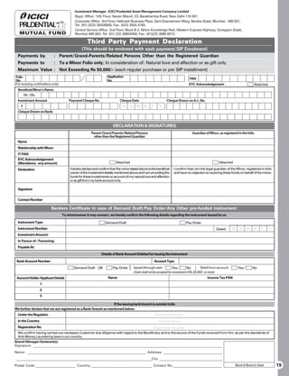 Investment Manager: ICICI Prudential Asset Management Company Limited
                                          Regd. Office: 12th Floor, Narain Manzil, 23, Barakhamba Road, New Delhi 110 001.
                                          Corporate Office: 3rd Floor, Hallmark Business Plaza, Sant Dyaneshwar Marg, Bandra (East), Mumbai - 400 051,
                                          Tel: (91) (022) 26428000, Fax: (022) 2655 4165.
                                          Central Service Office: 2nd Floor, Block B-2, Nirlon Knowledge Park, Western Express Highway, Goregaon (East),
                                          Mumbai 400 063. Tel: (91) (22) 26852000, Fax: (91)(22) 2686 8313.

                                                   Third Party Payment Declaration
                                               (This should be enclosed with each payment/SIP Enrolment)
  Payments by              : Parent/Grand-Parents/Related Persons Other than the Registered Guardian
  Payments to              : To a Minor Folio only; In consideration of: Natural love and affection or as gift only
  Maximum Value : Not Exceeding Rs 50,000/- (each regular purchase or per SIP installment)
 Folio                                                            Application
                                                                                                                               PAN
 No.                                                              No.
(For existing unitholders only)                                                                                                KYC Acknowledgement :                            Attached
  Beneficial Minor’s Name:
        Mr. / Ms.
  Investment Amount                   Payment Cheque No.                    Cheque Date                       Cheque Drawn on A/c. No.
    `                                                                         D     D   M    M     Y      Y
  Cheque Drawn on Bank:



                                                                      DECLARATION  SIGNATURES
                                                      Parent/Grand Parents/Related Persons                                       Guardian of Minor, as registered in the folio
                                                       other than the Registered Guardian
  Name
  Relationship with Minor:
  IT PAN
  KYC Acknowledgement
  (Mandatory - any amount)                                               Attached                                                                    Attached

  Declaration                          I hereby declare and confirm that the minor stated above is the beneficial   I confirm that I am the legal guardian of the Minor, registered in folio
                                       owner of the investment details mentioned above and I am providing the       and have no objection to receiving these funds on behalf of the minor.
                                       funds for these investments on account of my natural love and affection
                                       or as gift from my bank account only.

  Signature


  Contact Number

                         Bankers Certificate in case of Demand Draft/Pay Order/Any Other pre-funded instrument:
                                  To whomsoever it may concern, we hereby confirm the following details regarding the instrument issued by us:

  Instrument Type:                                               Demand Draft                                                Pay Order
  Instrument Number:                                                                                                                               Dated:      D     D      M   M    Y     Y
  Investment Amount:
  In Favour of / Favouring:
  Payable At:

                                                              Details of Bank Account Debited for issuing the instrument

 Bank Account Number:                                                                                  Account Type
                                         Demand Draft OR              Pay Order } Issued through cash             Yes /      No         Debit from account          Yes /       No
                                                                                  (Cash shall not be accepted for investment of Rs.50,000/- or more)
 Account Holder/Applicant Details                                  Name                                                                     Income Tax PAN
                    1.
                    2.
                    3.

                                                                 If the issuing bank branch is outside India
We further declare that we are registered as a Bank/branch as mentioned below:
  Under the Regulator                                                                                  Name of Regulator
  In the Country                                                                                         Country Name
  Registration No.                                                                        Registration Number
  We confirm having carried out necessary Customer due diligence with regard to the Beneficiary and to the source of the funds received from him, as per the standards of
  Anti-Money Laundering laws in our country.
Branch Manager/Declarant(s):
Signature: _________________________________________________________________________________________________________
Name: ___________________________________________________________________ Address: _________________________________
 ___________________________________________________________________________City ___________________________________
Postal Code:_______________________ Country:___________________________________ Contact No.____________________________                                            Bank  Branch Seal          19
 