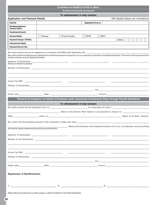 Custodian on behalf of an FII or client:
                                                                              Should be enclosed with each payment

                                                                           To whomsoever it may concern
     Application and Payment Details                                                                                                     (All details below are mandatory)
       Folio No.                                                                                           Application Form no.
       Beneficial Applicant/
       Investor Name:
       Investment Amount

       Payment Mode                               Cheque                      Funds Transfer                RTGS                  NEFT
       Payment Cheque /UTR No.                                                                                                                  Dated:    D    D   M    M    Y     Y
       Payment from Bank:
       Payment from A/c No.:

     We further declare that we are registered as a Custodian with SEBI under Registration No: ___________________________________________________________________
     We confirm that the beneficial owner stated above and that this payment is issued by us in our capacity as Custodian to the Applicant/Investor. The source of this payment is from
     funds provided to us by the Applicant/Investor.

     Signature of Declarant(s): _______________________________________                   ________________________________________        _______________________________________
     (Acting as a Banker/Custodian)

     Name(s) of Declarant(s): __________________________________________________________________________________________________________________________

     _____________________________________________________________________________________________________________________________________________________

     _____________________________________________________________________________________________________________________________________________________

     Income Tax PAN : ________________________________________                       ________________________________________            _________________________________________

     Address of Declarant(s):___________________________________________________________________________________________________________________________

     ________________________________________________________________________________________ City __________________________________________________

     Postal Code:_________________________ State: __________________________________________________ Country:____________________________________________

                   Payment by Employer on behalf of Employee under Systematic Investments Plans through Payroll deductions

                                                                           To whomsoever it may concern
     We hereby declare that the application form no: ________________________________________ for subscription of units in _______________________________________

     ________________________________________________________ (Name of the Scheme /Plan/ Option) is accompanied by cheque no: ____________________________

     dated __________________________ drawn on ____________________________________________________________________________ (Name of the Bank / Branch).


     We confirm that the beneficial owner(s) of the investment in these units is/are _____________________________________________________________________________

     ________________________________________________________________ (Name of the Employee, with employee number), who is my / our employee and am providing
     the funds for these investments through the payroll deduction.


     Signature of Declarant(s): _______________________________________                   ________________________________________        _______________________________________

     Name(s) of the Declarant(s): _______________________________________________________________________________________________________________________

     _____________________________________________________________________________________________________________________________________________________

     _____________________________________________________________________________________________________________________________________________________

     Income Tax PAN : ________________________________________                       ________________________________________            _________________________________________

     Address of Declarant(s): __________________________________________________________________________________________________________________________

     ________________________________________________________________________________________ City __________________________________________________

     Postal Code:_________________________ State: _________________________________________________ Country:_____________________________________________



     Signature(s) of Beneficiary(ies)




     1. ______________________________________ 2. ___________________________________ 3. ___________________________________


     Please refer to the instruction no.VI(e) on page no. 25 for the details on Third Party Declaration.


20
 
