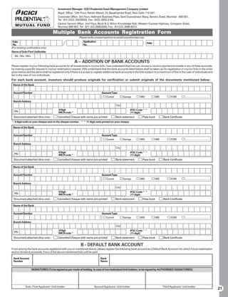 Investment Manager: ICICI Prudential Asset Management Company Limited
                                          Regd. Office: 12th Floor, Narain Manzil, 23, Barakhamba Road, New Delhi 110 001.
                                          Corporate Office: 3rd Floor, Hallmark Business Plaza, Sant Dyaneshwar Marg, Bandra (East), Mumbai - 400 051,
                                          Tel: (91) (022) 26428000, Fax: (022) 2655 4165.
                                          Central Service Office: 2nd Floor, Block B-2, Nirlon Knowledge Park, Western Express Highway, Goregaon (East),
                                          Mumbai 400 063. Tel: (91) (22) 26852000, Fax: (91)(22) 2686 8313.

                                      Multiple Bank Accounts Registration Form
                                                            Please strike unused sections to avoid unauthorised use.
 Folio                                                         Application
 No.                                                                                                                    PAN
                                                               No.
(For existing unitholders only)
Name of Sole/First Unitholder
  Mr. / Ms. / M/s.

                                                        A – ADDITION OF BANK ACCOUNTS
Please register my/our following bank accounts for all investments in my/our folio. I/we understand that I/we can choose to receive payment proceeds in any of these accounts,
by making a specific request in my/our redemption request. I/We understand that the bank accounts listed below shall be taken up for registration in my/our folio in the order
given below and the same shall be registered only if there is a scope to register additional bank accounts in the folio subject to a maximum of five in the case of individuals and
ten in the case of non individuals.
For each bank account, investors should produce originals for verification or submit originals of the documents mentioned below.
 Name of the Bank

 Account Number                                                                 Account Type
                                                                                    Current          Savings      NRO           NRE          FCNR
 Branch Address
                                                                                              City
                                          9 Digit                                                          IFSC Code^^
  PIN                                     MICR code^                                                       (11 digit)
 Document attached (Any one) –            Cancelled Cheque with name pre-printed              Bank statement        Pass book          Bank Certificate
^ 9 digit code on your cheque next to the cheque number. ^^ 11 digit code printed on your cheque.

 Name of the Bank

 Account Number                                                                 Account Type
                                                                                    Current          Savings      NRO           NRE          FCNR
 Branch Address
                                                                                              City
                                          9 Digit                                                          IFSC Code^^
  PIN                                     MICR code^                                                       (11 digit)
 Document attached (Any one) –            Cancelled Cheque with name pre-printed              Bank statement        Pass book          Bank Certificate

 Name of the Bank

 Account Number                                                                 Account Type
                                                                                    Current          Savings      NRO           NRE          FCNR
 Branch Address
                                                                                              City
                                          9 Digit                                                          IFSC Code^^
  PIN                                     MICR code^                                                       (11 digit)
 Document attached (Any one) –            Cancelled Cheque with name pre-printed              Bank statement        Pass book          Bank Certificate

 Name of the Bank

 Account Number                                                                 Account Type
                                                                                    Current          Savings      NRO           NRE          FCNR
 Branch Address
                                                                                              City
                                          9 Digit                                                          IFSC Code^^
  PIN                                     MICR code^                                                       (11 digit)
 Document attached (Any one) –            Cancelled Cheque with name pre-printed              Bank statement        Pass book          Bank Certificate

                                                             B - DEFAULT BANK ACCOUNT
From among the bank accounts registered with you or mentioned above, please register the following bank account as a Default Bank Account into which future redemption
and/or dividend proceeds, if any of the above mentioned folio will be paid:

 Bank Account                                                                  Bank
 Number                                                                        Name


                     SIGNATURES (To be signed as per mode of holding. In case of non-Individual Unit holders, to be signed by AUTHORISED SIGNATORIES)




            Sole / First Applicant / Unit holder                         Second Applicant / Unit holder                               Third Applicant / Unit holder
                                                                                                                                                                                      21
 