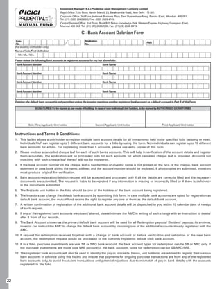 Investment Manager: ICICI Prudential Asset Management Company Limited
                                              Regd. Office: 12th Floor, Narain Manzil, 23, Barakhamba Road, New Delhi 110 001.
                                              Corporate Office: 3rd Floor, Hallmark Business Plaza, Sant Dyaneshwar Marg, Bandra (East), Mumbai - 400 051,
                                              Tel: (91) (022) 26428000, Fax: (022) 2655 4165.
                                              Central Service Office: 2nd Floor, Block B-2, Nirlon Knowledge Park, Western Express Highway, Goregaon (East),
                                              Mumbai 400 063. Tel: (91) (22) 26852000, Fax: (91)(22) 2686 8313.

                                                                C - Bank Account Deletion Form
      Folio                                                        Application
      No.                                                                                                               PAN
                                                                   No.
     (For existing unitholders only)
     Name of Sole/First Unitholder
       Mr. / Ms. / M/s.

     Please delete the following Bank accounts as registered accounts for my/our above folio:
      Bank Account Number                                                         Bank Name


      Bank Account Number                                                         Bank Name


      Bank Account Number                                                         Bank Name


      Bank Account Number                                                         Bank Name


     Deletion of a default bank account is not permitted unless the investor mentions another registered bank account as a default account in Part B of this Form.

                          SIGNATURES (To be signed as per mode of holding. In case of non-Individual Unit holders, to be signed by AUTHORISED SIGNATORIES




                 Sole / First Applicant / Unit holder                       Second Applicant / Unit holder                           Third Applicant / Unit holder


     Instructions and Terms  Conditions:
     1. This facility allows a unit holder to register multiple bank account details for all investments held in the specified folio (existing or new).
        Individuals/HuF can register upto 5 different bank accounts for a folio by using this form. Non-individuals can register upto 10 different
        bank accounts for a folio. For registering more than 5 accounts, please use extra copies of this form.
     2. Please enclose a cancelled cheque leaf for each of such banks accounts. This will help in verification of the account details and register
        them accurately. The application will be processed only for such accounts for which cancelled cheque leaf is provided. Accounts not
        matching with such cheque leaf thereof will not be registered.
     3. If the bank account number on the cheque leaf is handwritten or investor name is not printed on the face of the cheque, bank account
        statement or pass book giving the name, address and the account number should be enclosed. If photocopies are submitted, investors
        must produce original for verification.
     4. Bank account registration/deletion request will be accepted and processed only if all the details are correctly filled and the necessary
        documents are submitted. The request is liable to be rejected if any information is missing or incorrectly filled or if there is deficiency
        in the documents submitted.
     5. The first/sole unit holder in the folio should be one of the holders of the bank account being registered.
     6. The investors can change the default bank account by submitting this form. In case multiple bank accounts are opted for registration as
        default bank account, the mutual fund retains the right to register any one of them as the default bank account.
     7. A written confirmation of registration of the additional bank account details will be dispatched to you within 10 calendar days of receipt
        of such request.
     8. If any of the registered bank accounts are closed/ altered, please intimate the AMC in writing of such change with an instruction to delete/
        alter it from of our records.
     9. The Bank Account chosen as the primary/default bank account will be used for all Redemption payouts/ Dividend payouts. At anytime,
        investor can instruct the AMC to change the default bank account by choosing one of the additional accounts already registered with the
        AMC.
     10. If request for redemption received together with a change of bank account or before verification and validation of the new bank
         account, the redemption request would be processed to the currently registered default (old) bank account.
     11. If in a folio, purchase investments are vide SB or NRO bank account, the bank account types for redemption can be SB or NRO only. If
         the purchase investments are made vide NRE account(s), the bank accounts types for redemption can be SB/NRO/NRE.
     12. The registered bank accounts will also be used to identify the pay-in proceeds. Hence, unit holder(s) are advised to register their various
         bank accounts in advance using this facility and ensure that payments for ongoing purchase transactions are from any of the registered
         bank accounts only, to avoid fraudulent transactions and potential rejections due to mismatch of pay-in bank details with the accounts
         registered in the folio.




22
 