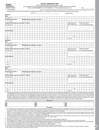 MULTIPLE NOMINATION FORM
                                                                  ICICI Prudential Asset Management Company Limited
                                      2nd Floor, Block B-2, Nirlon Knowledge Park, Western Express Highway, Goregaon (East), Mumbai 400 063.
                                               Phone: (91)(22) 26852000, Fax: (91)(22) 2686 8313 • e-mail: enquiry@icicipruamc.com                                Date:
1. I/We, Mr/Ms/Mrs                                                     hereby nominate the following to receive the amounts under folio no (mentioned below)/application number
   (printed below) in the event of my/our death. For existing investors folio no. is mandatory, in the absence of which the nomination will be rejected.
                                                   Folio No._______________________________________                          Application No.
Nominee 1
Name
 Mr.     Ms. M/s.
Percentage of nomination            DOB (Mandatory if “Nominee 1” is minor)
              %
Guardian’s Name  Address (if “Nominee 1” is minor)                                                                                     Relationship with       Natural guardian
 Mr. Ms. M/s.                                                                                                                           Minor applicant ()     Court appointed guardian

                                                                                                                                         SIGNATURE OF NOMINEE / GUARDIAN,
                                                                                                                                               IF NOMINEE IS A MINOR
Nominee Address




    City                                                                                                                                           PIN

   State                                                                                                                                Country
Nominee 2
Name
 Mr.     Ms. M/s.
Percentage of nomination            DOB (Mandatory if “Nominee 1” is minor)
              %
Guardian’s Name  Address (if “Nominee 1” is minor)                                                                                     Relationship with       Natural guardian
 Mr. Ms. M/s.                                                                                                                           Minor applicant ()     Court appointed guardian

                                                                                                                                         SIGNATURE OF NOMINEE / GUARDIAN,
                                                                                                                                               IF NOMINEE IS A MINOR
Nominee Address




    City                                                                                                                                           PIN

   State                                                                                                                                Country

Nominee 3
Name
 Mr.     Ms. M/s.
Percentage of nomination            DOB (Mandatory if “Nominee 1” is minor)
              %
Guardian’s Name  Address (if “Nominee 1” is minor)                                                                                     Relationship with       Natural guardian
 Mr. Ms. M/s.                                                                                                                           Minor applicant ()     Court appointed guardian

                                                                                                                                         SIGNATURE OF NOMINEE / GUARDIAN,
                                                                                                                                               IF NOMINEE IS A MINOR
Nominee Address




    City                                                                                                                                           PIN

   State                                                                                                                                Country
2. I/We agree and accept that: (a) All payments and settlements made to nominee(s) and signature of nominee(s) acknowledging will constitute a full  valid discharge of the liability
   of the AMC/Mutual Fund/Trustees. (b) This nomination will stand cancelled in the event of the nominee(s) pre-deceasing me/us. In case of multiple nominations, if any of the nominee(s)
   is/are deceased, the said nominee(s) share will be distributed equally amongst the surviving nominees or in such proportion as may be communicated by me/us. (c) I/We have read
   the AMC’s instructions on nomination in the KIM/SID/SAI and I/We hereby confirm to adhere to such rules or amendments thereto as may be made from time to time. (d) The
   nomination will be registered only when it is complete in all respects to the satisfaction of the AMC. (e) The AMC will not entertain any claim other than that of a registered nominee(s),
   unless so directed by any competent court. (f) This instruction supercedes all previous nominations made by me/us in respect of the folio(s) indicated above.
                                                                                        Signature
Holder




                                                                                                                               Holder
                                                                Second
                                                                Holder




                                                                                                                                Third
 First




                                                                                         Instructions
1. The nomination can be made only by individuals applying for / holding units on their own behalf singly or jointly. Non-individuals including society, trust, body corporate, partnership
    firm, Karta of Hindu Undivided Family, holder of Power of Attorney cannot nominate. If the units are held jointly, all joint holders will sign the nomination form. Space is provided as
    a specimen, if there are more joint holders more sheets can be added for signatures of holders of units and witnesses.
2. A minor can be nominated and in that event, the name, relationship and address of the guardian of the minor nominee shall be provided by the unit holder. Guardian of the minor should
    either be a natural guardian (i.e. father or mother) or a court appointed legal guardian. Nomination can also be in favour of the Central Government, State Government, a local
    authority, any person designated by virtue of his office or a religious or charitable trust.
3. The Nominee shall not be a trust (other than a religious or charitable trust), society, body corporate, partnership firm, Karta of Hindu Undivided Family or a Power of Attorney holder.
    A non-resident Indian can be a Nominee subject to the exchange controls in force, from time to time.
4. Nomination in respect of the units stands rescinded upon the transfer of units.
5. Transfer of units in favour of a Nominee shall be valid discharge by the asset management company against the legal heir.
6. The cancellation of nomination can be made only by those individuals who hold units on their own behalf singly or jointly and who made the original nomination.
7. On cancellation of the nomination, the nomination shall stand rescinded and the asset management company shall not be under any obligation to transfer the units in favour of the Nominee.”
8. If the sum of the percentage entered in the nomination is less than 100% then this application will be rejected.
9. If the nomination percentage is not mentioned, equal weightage would be given to each nominee.
10. In case of existing customer the folio no. is mandatory. In the absence of which, the nomination will be rejected.
11. Nomination Form should be signed by all the holders irrespective of mode of holding under the folio. Nomination Form can not be signed by Power of Attorney holders.                         23
12. No nominee can be appointed in a folio held on behalf of minor.
 