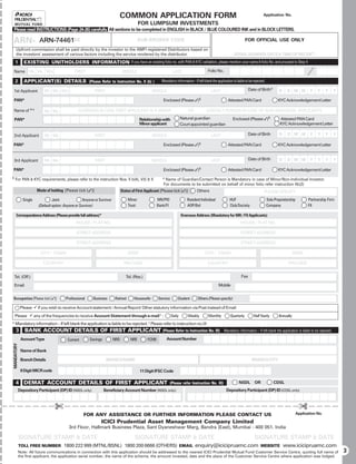 COMMON APPLICATION FORM                                                                                   Application No.

                                                                                             FOR LUMPSUM INVESTMENTS
 Please read INSTRUCTIONS (Page 24-26) carefully. All sections to be completed in ENGLISH in BLACK / BLUE COLOURED INK and in BLOCK LETTERS.

ARN-                    ARN-74461
                         BROKER CODE                                                         SUB-BROKER CODE                                                              FOR OFFICIAL USE ONLY
     Upfront commission shall be paid directly by the investor to the AMFI registered Distributors based on
     the investors’ assessment of various factors including the service rendered by the distributor.                                                            SERIAL NUMBER, DATE & TIME OF RECEIPT
    1          EXISTING UNITHOLDERS INFORMATION If you have an existing folio no. with PAN & KYC validation, please mention your name & folio No. and proceed to Step 4
 Name             Mr. Ms. M/s                  FIRST                             MIDDLE                            LAST                      Folio No.

    2          APPLICANT(S) DETAILS (Please Refer to Instruction No. II (b) )                             Mandatory information – If left blank the application is liable to be rejected.

 1st Applicant              Mr. Ms. M/s                    FIRST                                    MIDDLE                                     LAST                         Date of Birth*          D    D M M            Y   Y     Y      Y

 PAN*                                                                                                      Enclosed (Please )§                             Attested PAN Card                      KYC Acknowledgement Letter

 Name of * #                Mr. Ms.              GUARDIAN IN CASE FIRST APPLICANT IS A MINOR                                  OR           CONTACT PERSON IN CASE OF NON-INDIVIDUAL APPLICANTS

    PAN*                                                                                     Relationship with            Natural guardian                      Enclosed (Please )§                Attested PAN Card
                                                                                             Minor applicant              Court appointed guardian                                                  KYC Acknowledgement Letter

 2nd Applicant              Mr. Ms.                        FIRST                                    MIDDLE                                     LAST                         Date of Birth           D    D M M            Y   Y     Y      Y

PAN*                                                                                                       Enclosed (Please )§                             Attested PAN Card                      KYC Acknowledgement Letter


 3rd Applicant              Mr. Ms.                        FIRST                                    MIDDLE                                     LAST                         Date of Birth           D    D M M            Y   Y     Y      Y

PAN*                                                                                                       Enclosed (Please )§                             Attested PAN Card                      KYC Acknowledgement Letter
§   For PAN  KYC requirements, please refer to the instruction Nos. II b(4), V(I)  X                     #
                                                                                                            Name of Guardian/Contact Person is Mandatory in case of Minor/Non-Individual Investor.
                                                                                                           For documents to be submitted on behalf of minor folio refer instruction IIb(2)
                       Mode of holding [Please tick ()]                        Status of First Applicant [Please tick ()]         Others                                             PLEASE SPECIFY
              Single             Joint               Anyone or Survivor              Minor              NRI/PIO              Resident Individual             HUF                            Sole Proprietorship          Partnership Firm
                        (Default option: Anyone or Survivor)                         Trust              Bank/FI              AOP/BoI                         Club/Society                   Company                      FII

     Correspondence Address (Please provide full address)*                                                                Overseas Address (Mandatory for NRI / FII Applicants)
                                                HOUSE / FLAT NO.                                                                                                      HOUSE / FLAT NO.

                                                STREET ADDRESS                                                                                                        STREET ADDRESS

                                                STREET ADDRESS                                                                                                        STREET ADDRESS

                         CITY / TOWN                                                 STATE                                                 CITY / TOWN                                                         STATE

                          COUNTRY                                                 PIN CODE                                                   COUNTRY                                                      PIN CODE


    Tel. (Off.)                                                                    Tel. (Res.)                                                                        Fax

    Email                                                                                                                                            Mobile


Occupation [Please tick ()]             Professional      Business        Retired      Housewife       Service       Student        Others (Please specify)

             Please 9 if you wish to receive Account statement / Annual Report/ Other statutory information via Post instead of Email
    Please 9 any of the frequencies to receive Account Statement through e-mail £ :                               Daily       Weekly         Monthly          Quarterly         Half Yearly         Annually
* Mandatory information – If left blank the application is liable to be rejected. £ Please refer to instruction no.IX
     3         BANK ACCOUNT DETAILS OF FIRST APPLICANT (Please Refer to Instruction No. III)                                                             Mandatory information – If left blank the application is liable to be rejected.

             Account Type                 Current       Savings           NRO         NRE        FCNR          Account Number
MANDATORY




             Name of Bank

             Branch Details                                        BRANCH NAME                                                                                                BRANCH CITY

             9 Digit MICR code                                                               11 Digit IFSC Code

    4 DEMAT ACCOUNT DETAILS OF FIRST APPLICANT                                                                    (Please refer Instruction No. XI)                 NSDL        OR              CDSL
            Depository Participant (DP) ID (NSDL only)            Beneficiary Account Number (NSDL only)                                                   Depository Participant (DP) ID (CDSL only)



                                  £                                                                                                                                                                                £
                                                    FOR ANY ASSISTANCE OR FURTHER INFORMATION PLEASE CONTACT US                                                                                                   Application No.

                                                                ICICI Prudential Asset Management Company Limited
                                           3rd Floor, Hallmark Business Plaza, Sant Dyaneshwar Marg, Bandra (East), Mumbai - 400 051. India

            SIGNATURE STAMP  DATE                                                       SIGNATURE STAMP  DATE                                                                  SIGNATURE STAMP  DATE
            TOLL FREE NUMBER 1800 222 999 (MTNL/BSNL) 1800 200 6666 (OTHERS) EMAIL                                                 enquiry@icicipruamc.com                           WEBSITE            www.icicipruamc.com
            Note: All future communications in connection with this application should be addressed to the nearest ICICI Prudential Mutual Fund Customer Service Centre, quoting full name of                                                  3
            the first applicant, the application serial number, the name of the scheme, the amount invested, date and the place of the Customer Service Centre where application was lodged.
 