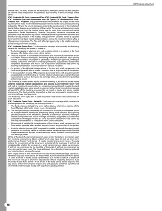 ICICI Prudential Mutual Fund


 interest rates. The AMC would use this analysis to attempt to predict the likely direction
 of interest rates and position the portfolio appropriately to take advantage of the
 same.
 ICICI Prudential Gilt Fund - Investment Plan, ICICI Prudential Gilt Fund - Treasury Plan,
 ICICI Prudential Gilt Fund - Investment Plan - PF Option, ICICI Prudential Gilt Fund -
 Treasury Plan - PF Option: The government securities market is the largest and the most
 liquid market in India. The Investment Manager believes that the various measures being
 initiated by RBI and the priority being accorded to the development of this market will
 lead to further deepening and widening of this market. The central and state governments
 raise large sums from the market every year to meet their revenue and capital
 expenditure. Banks, Non-Banking Finance Companies, insurance companies and
 provident funds are required by various statutes to invest in government securities and
 therefore are big investors in this market. The government securities market is expected
 to remain the most liquid market and provides an avenue for investment where safety is
 of paramount importance. The Plan will afford an opportunity to the retail investors to
 invest in the government securities.
 ICICI Prudential Fusion Fund: The Investment manager shall consider the following
 aspects for identifying the stocks to invest in:
 • The fund proposes to take long term call on stocks, which in an opinion of the Fund
      Manager offer better return over a long period.
 • The fund proposes to concentrate on business and economic fundamentals driven
      by in-depth research techniques, employing strong stock selection. Stock-picking
      process proposed to be adopted is generally a bottom-up approach, seeking to
      identify companies with above-average profitability supported by sustainable
      competitive advantages and also to use a top-down discipline for risk control by
      ensuring representation of companies from various industries.
 • On account of liquidity/risk considerations of the mid and small cap segment, the
      Fund would generally take a smaller exposure over a large number of companies.
 • In stocks selection process, AMC proposes to consider stocks with long-term growth
      prospects but currently trading at modest relative valuations given certain financial
      measurements such as their price-to-earnings ratios, dividend income potential,
      and earnings power.
 The Scheme is closed-ended equity scheme investing in a fusion of stocks across
 different industries, market capitalization, and sectors. ICICI Prudential Fusion Fund
 will look at investment opportunities in companies representing all possible levels of
 market capitalization and using growth investment styles. Under normal circumstances
 at least 90% of the funds is proposed to be invest in equity and equity related
 instruments. The fund would be diversified as this fund proposes to invest in large,
 mid or small caps fund segments.
 The fund may move upto 30% in debt securities if risk reward ratio is favorable for
 such allocation.
 ICICI Prudential Fusion Fund - Series III: The Investment manager shall consider the
 following aspects for identifying the stocks to invest in:
 • The fund proposes to take long term call on stocks, which in an opinion of the
       Fund Manager offer better return over a long period.
 • The fund proposes to concentrate on business and economic fundamentals driven
       by in-depth research techniques, employing strong stock selection. Stock-picking
       process proposed to be adopted is generally a bottom-up approach, seeking to
       identify companies with above-average profitability supported by sustainable
       competitive advantages and also to use a top-down discipline for risk control by
       ensuring representation of companies from various industries.
 • On account of liquidity/risk considerations of the mid and small cap segment, the
       Fund would generally take a smaller exposure over a large number of companies.
 • In stocks selection process, AMC proposes to consider stocks with long-term growth
       prospects but currently trading at modest relative valuations given certain financial
       measurements such as their price-to-earnings ratios, dividend income potential,
       and earnings power.
 While all funds do fundamental research, open-ended funds have to maintain cash
 for meeting redemptions. Open-ended funds also have to look at short-term
 performance. Fusion Fund Series - III seeks investors' long-term money. The only
 criteria for investment will be long term potential of the business. It will not be
 constrained by whether the company is a small cap company or a large cap company.
 It will not be constrained by the liquidity of the script. It will not be constrained by
 short-term performance need. The focus will purely be on long-term business potential
 and not short-term price performance.
 Over longer period of time returns from mid cap stocks outperform large cap stocks.
 However, large cap stock returns are less volatile. ICICI Prudential Fusion Fund Series
 -III seeks to invest in stocks across capitalization, as it would be difficult to deploy all
 the money at one go in small/mid cap stocks without impacting the price. ICICI
 Prudential Fusion Fund Series - III will invest in the initial period across large and mid
 cap stocks with minimum price impact and will gradually construct a portfolio of
 diversified small/mid caps stocks with significant upside potential.




46
 