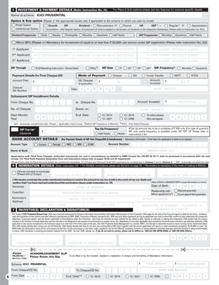 5       INVESTMENT  PAYMENT DETAILS (Refer Instruction No. IV)                                                               For Plans  Sub-options please see key features for scheme specific details

  Name of scheme ICICI PRUDENTIAL
  Option  Sub option (Please 9 the appropriate boxes only if applicable to the scheme in which you plan to invest)
          Retail Option                          Growth              OR               Dividend –             Reinvestment or                   Payout             OR             AEP^ –                Regular* or                 Appreciation
          Institutional Option               * Cumulative – AEP Regular Option: Encashment of units is subject to declaration of dividend in the respective Scheme(s). Please refer to Instruction no. IV(c)

   Dividend Frequencies                  Daily       Weekly          Fortnightly           Monthly           Quarterly          Half Yearly                      AEP Frequencies              Monthly          Quarterly         Half Yearly

          Micro SIPs (Please 9) Mandatory for Investment of equal to or less than ` 50,000/- per annum under SIP registration (Please refer instruction No. V(I))

   1st Applicant              PHOTO IDENTIFICATION DOCUMENT TYPE (MANDATORY) ( IN CASE PAN HAS NOT BEEN PROVIDED)                                                         I.D. CARD NUMBER / REFERENCE NUMBER

   2nd Applicant              PHOTO IDENTIFICATION DOCUMENT TYPE (MANDATORY) ( IN CASE PAN HAS NOT BEEN PROVIDED)                                                         I.D. CARD NUMBER / REFERENCE NUMBER
     rd
   3 Applicant                PHOTO IDENTIFICATION DOCUMENT TYPE (MANDATORY) ( IN CASE PAN HAS NOT BEEN PROVIDED)                                                         I.D. CARD NUMBER / REFERENCE NUMBER

  SIP Through                    ECS/Standing Instruction / Direct Debit                            PDCs ¶          SIP Date             7th       10th        15th       25th      SIP Frequency*                     Monthly           Quarterly

   Payment Details for First Cheque/DD                                               Mode of Payment                            Cheque                    DD              Funds Transfer                       NEFT               RTGS
   Amount Paid                                                                       DD Charges                                                                                Amount             `
                             `                       A                                                         `                       B                                       Invested
                                                                                                                                                                                                                      A+B
                                                                                     (if applicable)
   Cheque/                                                                                                              Y      Y                                                   BANK / BRANCH
                                                                              Date       D      D      M        M
   DD Number

  Subsequent SIP Installment Details

  From Cheque No.                                                                 to Cheque No.                                                                Amount Invested                    `              PER CHEQUE

  No. of Cheques                                                                  Drawn on                                                                           BANK / BRANCH
  Start Month/                                                                    End Date                         12 / 2014                   12 / 2016                   Or other please
                                 M       M       Y       Y       Y        Y                                                                                                                              M       M       Y        Y      Y       Y
  Year                                                                                                             12 / 2021                   12 / 2099                   fill in alongside
  ^ AEP - Automatic encashment plan, Please 9 applicable check boxes. *Default SIP Frequency is Monthly. ¶ PDCs - Post dated Cheques

             SIP Top Up#                                                                                  Top Up Frequency$                         #Top Up amount has to be in multiples of ` 500 only. $ In case of quarterly
                                         `               AMOUNT                                                                                     SIP only yearly frequency is available under SIP TOP UP Please refer to
                                                                                                                                                       ,                                                      .
             (Optional)                                                                                       Half Yearly              Yearly       instructions V (k).
   BANK ACCOUNT DETAILS                                          (For Payment Details of SIP first Cheque/DD  Installments)                    Mandatory information – If left blank the application is liable to be rejected.
  Account Type                      Current          Savings           NRO           NRE         FCNR                       Account Number

  Name of Bank                                                                                                                                                              BRANCH NAME / CITY

  Applications with Third Party Cheques, prefunded instruments etc. and in circumstances as detailed in AMFI Circular No.135/BP/16/10-11 shall be processed in accordance with the said
  circular. For Third Party Payment Declaration form and instructions please refer to pages 19-20 and 25 respectively.
  Please ensure that the Bank Account details are mentioned separately, for Cheque and Demand Draft (DD) payments for Investments in Scheme 1 and in Scheme 2. ^AEP - Automatic encashment plan
   6        NOMINATION DETAILS (Refer instruction VII) • For Multiple nominations, please use the form on page 23. • Nomination is mandatory if the mode of holding is SINGLE.
           I/We do not wish to nominate
           [Please tick ()  sign]                      SIGNATURE OF FIRST APPLICANT                                    SIGNATURE OF SECOND APPLICANT                                        SIGNATURE OF THIRD APPLICANT
   I/We hereby nominate the under-mentioned nominee to receive the amount to my/our credit in the event of my/our death and
   confirm that I/we have read and understood the nomination clause under instruction no. VII.                              Date of Birth is MANDATORY in case Nominee is a minor

   Nominee                                                                                                                                                                       Date of Birth             D      D       M       M       Y       Y
                                                                                   NAME OF NOMINEE
                                                                                                                                                                                 Relationship with                Natural guardian
   Guardian                                                       MANDATORY, IF NOMINEE IS A MINOR                                                                               Minor applicant ()              Court appointed guardian
   Nominee’s                                                              HOUSE / FLAT NO                                                                             STREET ADDRESS
   Address
                                                 CITY / TOWN                                                       PIN CODE                                           SIGNATURE OF NOMINEE / GUARDIAN, IF
   7        INVESTOR(S) DECLARATION  SIGNATURE(S)                                                                                                                            NOMINEE IS A MINOR
   The Trustee, ICICI Prudential Mutual Fund, I/We have read and understood the Scheme Information Document/Key Information Memorandum of the Scheme(s). I/We apply for the units of the Fund and agree to abide by the terms, conditions,
   rules and regulations of the scheme and other statutory requirements of SEBI, AMFI, Prevention of Money Laundering Act, 2002 and such other regulations as may be applicable from time to time.I/We confirm to have understood the investment
   objectives, investment pattern, and risk factors applicable to Plans/Options under the Scheme(s). I/we have not received nor been induced by any rebate or gifts, directly or indirectly, in making this investment. I/We declare that the amount
   invested in the Scheme is through legitimate sources only and is not designed for the purpose of contravention or evasion of any Act, Regulations or any other applicable laws enacted by the Government of India or any Statutory Authority. I/We
   agree that in case my/our investment in the Scheme is equal to or more than 25% of the corpus of the plan, then ICICI Prudential Asset Management Co. Ltd.(the 'AMC'), has full right to refund the excess to me/us to bring my/our investment below
   25%. I/We hereby declare that I am/we are not US Person(s). I/We hereby declare that I/we do not have any existing Micro SIPs which together with the current application will result in a total investments exceeding Rs.50,000 in a year. The
   ARN holder has disclosed to me/us all the commissions (in the form of trail commission or any other mode), payable to him for the different competing Schemes of various Mutual Funds from amongst which the Scheme is being recommended
   to me/us. I/We interested in receiving promotional material from the AMC via mail, SMS, telecall, etc. If you do not wish to receive, please call on tollfree no. 1800 222 999 (MTNL/BSNL) or 1800 200 6666 (Others).


                                                                                                                                                                                                           D      D       M       M       Y       Y
          SIGNATURE OF FIRST APPLICANT                                    SIGNATURE OF SECOND APPLICANT                                        SIGNATURE OF THIRD APPLICANT

                         £                                                                                                                                                                                           £
                         ACKNOWLEDGEMENT SLIP
                         Please Retain this Slip To be filled in by the Investor. Subject to realization of cheque and furnishing of Mandatory Information.


  Scheme ICICI PRUDENTIAL                                                        SCHEME AND OPTION                                                               `       TOTAL AMOUNT                          ` AMOUNT PER CHEQUE

  From Cheque/DD No.                                                               To Cheque/DD No.                                                                                      BANK AND BRANCH

6 From Date M M                      Y       Y       Y       Y        End Date**                    12 / 2014                12 / 2016                12 / 2021               12 / 2099                     M M            Y       Y       Y       Y
 