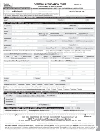 COMMON APPLICATION FORM                                                                                Application No.

                                                                                         FOR SYSTEMATIC INVESTMENTS
    Please read INSTRUCTIONS (Page 24-26) carefully. All sections to be completed in ENGLISH in BLACK / BLUE COLOURED INK and in BLOCK LETTERS.

ARN- ARN-74461
     BROKER CODE                                                                             SUB-BROKER CODE                                                              FOR OFFICIAL USE ONLY
     Upfront commission shall be paid directly by the investor to the AMFI registered Distributors based on
     the investors’ assessment of various factors including the service rendered by the distributor.                                                             SERIAL NUMBER, DATE  TIME OF RECEIPT
    1          EXISTING UNITHOLDERS INFORMATION If you have an existing folio no. with PAN  KYC validation, please mention your name  folio No. and proceed to Step 4
    Name          Mr. Ms. M/s                  FIRST                             MIDDLE                            LAST                      Folio No.

    2          APPLICANT(S) DETAILS (Please Refer to Instruction No. II (b) )                             Mandatory information – If left blank the application is liable to be rejected.

1st Applicant              Mr. Ms. M/s                     FIRST                                    MIDDLE                                     LAST                        Date of Birth*           D    D M M         Y     Y     Y       Y

PAN*                                                                                                       Enclosed (Please )§                             Attested PAN Card                      KYC Acknowledgement Letter

Name of * #                Mr. Ms.               GUARDIAN IN CASE FIRST APPLICANT IS A MINOR                                  OR            CONTACT PERSON IN CASE OF NON-INDIVIDUAL APPLICANTS

    PAN*                                                                                     Relationship with            Natural guardian                      Enclosed (Please )§                Attested PAN Card
                                                                                             Minor applicant              Court appointed guardian                                                  KYC Acknowledgement Letter

2nd Applicant              Mr. Ms.                         FIRST                                    MIDDLE                                     LAST                        Date of Birth            D    D M M          Y    Y     Y       Y

PAN*                                                                                                       Enclosed (Please )§                             Attested PAN Card                      KYC Acknowledgement Letter


3rd Applicant              Mr. Ms.                         FIRST                                    MIDDLE                                     LAST                        Date of Birth            D    D M M          Y    Y     Y       Y

PAN*                                                                                                       Enclosed (Please )§                             Attested PAN Card                      KYC Acknowledgement Letter
§   For PAN  KYC requirements, please refer to the instruction Nos. II b(4), V(I)  X                     #
                                                                                                            Name of Guardian/Contact Person is Mandatory in case of Minor/Non-Individual Investor.
                                                                                                           For documents to be submitted on behalf of minor folio refer instruction IIb(2)
                       Mode of holding [Please tick ()]                        Status of First Applicant [Please tick ()]          Others                                             PLEASE SPECIFY
              Single             Joint               Anyone or Survivor              Minor              NRI/PIO              Resident Individual              HUF                           Sole Proprietorship        Partnership Firm
                        (Default option: Anyone or Survivor)                         Trust              Bank/FI              AOP/BoI                          Club/Society                  Company                    FII

     Correspondence Address (Please provide full address)*                                                                Overseas Address (Mandatory for NRI / FII Applicants)
                                                HOUSE / FLAT NO.                                                                                                      HOUSE / FLAT NO.

                                                STREET ADDRESS                                                                                                        STREET ADDRESS

                                                STREET ADDRESS                                                                                                        STREET ADDRESS

                         CITY / TOWN                                                 STATE                                                 CITY / TOWN                                                         STATE

                          COUNTRY                                                 PIN CODE                                                   COUNTRY                                                      PIN CODE


    Tel. (Off.)                                                                    Tel. (Res.)                                                                         Fax

    Email                                                                                                                                            Mobile


Occupation [Please tick ()]             Professional      Business        Retired      Housewife       Service       Student        Others (Please specify)

             Please 9 if you wish to receive Account statement / Annual Report/ Other statutory information via Post instead of Email
    Please 9 any of the frequencies to receive Account Statement through e-mail £ :                               Daily       Weekly          Monthly         Quarterly         Half Yearly         Annually
* Mandatory information – If left blank the application is liable to be rejected. £ Please refer to instruction no.IX
     3         BANK ACCOUNT DETAILS OF FIRST APPLICANT (Please Refer to Instruction No. III)                                                             Mandatory information – If left blank the application is liable to be rejected.

             Account Type                 Current       Savings           NRO         NRE        FCNR          Account Number
MANDATORY




             Name of Bank

             Branch Details                                        BRANCH NAME                                                                                                 BRANCH CITY

             9 Digit MICR code                                                               11 Digit IFSC Code

    4 DEMAT ACCOUNT DETAILS OF FIRST APPLICANT                                                                    (Please refer Instruction No. XI)                  NSDL        OR             CDSL
            Depository Participant (DP) ID (NSDL only)            Beneficiary Account Number (NSDL only)                                                   Depository Participant (DP) ID (CDSL only)



                                  £                                                                                                                                                                               £
                                                                                                                                                                                                                  Application No.
                                                    FOR ANY ASSISTANCE OR FURTHER INFORMATION PLEASE CONTACT US
                                                                ICICI Prudential Asset Management Company Limited
                                         3rd Floor, Hallmark Business Plaza, Sant Dyaneshwar Marg, Bandra (East), Mumbai - 400 051. India

            SIGNATURE STAMP  DATE                                                       SIGNATURE STAMP  DATE                                                                  SIGNATURE STAMP  DATE
            TOLL FREE NUMBER 1800 222 999 (MTNL/BSNL) 1800 200 6666 (OTHERS) EMAIL                                                 enquiry@icicipruamc.com                           WEBSITE            www.icicipruamc.com
        Note: All future communications in connection with this application should be addressed to the nearest ICICI Prudential Mutual Fund Customer Service Centre, quoting full name of                                                      9
        the first applicant, the application serial number, the name of the scheme, the amount invested, date and the place of the Customer Service Centre where application was lodged.
 