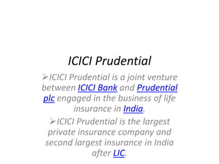 ICICI Prudential
ICICI Prudential is a joint venture
between ICICI Bank and Prudential
plc engaged in the business of life
         insurance in India.
  ICICI Prudential is the largest
  private insurance company and
 second largest insurance in India
              after LIC.
 