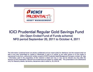 ICICI Prudential Regular Gold Savings Fund
            (An Open Ended Fund of Funds scheme)
        NFO period September 20, 2011 to October 4, 2011



The information contained herein are strictly confidential and are meant solely for distributor and the recipient shall not
alter in any way, transmitted to, copied or distributed, in part or in whole, to any other person or to the media or
reproduced in any form, without prior written consent of ICICI Prudential Asset Management Company Limited. All data
                                                                                                         Limited.
/ Information used in the preparation of this material is dated and may or may not be relevant any time after the
issuance of this presentation. Mutual Fund Investments are subject to market risks. This presentation is for Distributors
                 presentation.                                                      risks.
only.                                                                 no. 23,
only. For Statutory details, risk factors, disclaimers refer to slide no. 23, 24 & 25
 