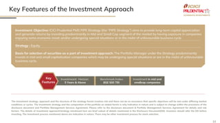13
Key Features of the Investment Approach
The investment strategy, approach and the structure of the strategy herein involves risk and there can be no assurance that specific objectives will be met under differing market
conditions or cycles. The investment strategy and the composition of the portfolio as stated herein is only indicative in nature and is subject to change within the provisions of the
disclosure document and Portfolio Management Services Agreement. Please refer to the disclosure document & Portfolio Management Services Agreement for details and risk
factors. The details of investment approach/strategy mentioned here are brief subset of details mentioned in the Disclosure Document(DD). Investors should refer the DD before
investing. The investment process mentioned above are indicative in nature. There may be other investment process for stock selection.
Investment Objective: ICICI Prudential PMS PIPE Strategy (the “PIPE Strategy”) aims to provide long-term capital appreciation
and generate returns by investing predominantly in Mid and Small Cap segment of the market by having exposure in companies
enjoying some economic moat; and/or undergoing special situations or in the midst of unfavourable business cycle.
Strategy : Equity
Basis for selection of securities as a part of investment approach: The Portfolio Manager under the Strategy predominantly
invests in mid and small capitalisation companies which may be undergoing special situations or are in the midst of unfavourable
business cycle.
Investmeant Horizon:
5 Years & Above
Investment in mid and
smallcap companies
Benchmark Index:
BSE 500 TRI
Key
Features
 