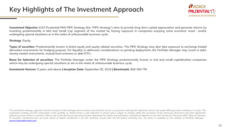 20
Key Highlights of The Investment Approach
The investment strategy, approach and the structure of the strategy herein involves risk and there can be no assurance that specific objectives will be met under differing market conditions or cycles. The
investment strategy and the composition of the portfolio as stated herein is only indicative in nature and is subject to change within the provisions of the disclosure document and client agreement
without any prior notice to investors. Please refer to the disclosure document & client agreement for details and risk factors. Investment Objective in line with Disclosure Document (DD). Basis of selection
of securities, mentioned here are brief subset of details mentioned in the DD. Investors should refer the DD before investing and the same is available on the website of Portfolio Manager –
www.iciciprualternates.com
Investment Objective: ICICI Prudential PMS PIPE Strategy (the “PIPE Strategy”) aims to provide long-term capital appreciation and generate returns by
investing predominantly in Mid and Small Cap segment of the market by having exposure in companies enjoying some economic moat ; and/or
undergoing special situations or in the midst of unfavourable business cycle.
Strategy: Equity
Types of securities: Predominantly invests in listed equity and equity related securities. The PIPE Strategy may also take exposure to exchange traded
derivative instruments for hedging purpose. For liquidity or defensive considerations or pending deployment, the Portfolio Manager may invest in debt,
money market instruments, mutual fund schemes or debt ETFs.
Basis for Selection of securities: The Portfolio Manager under the PIPE Strategy predominantly invests in mid and small capitalisation companies
which may be undergoing special situations or are in the midst of unfavourable business cycle.
Investment Horizon: 5 years and above | Inception Date: September 05, 2019 | Benchmark: BSE 500 TRI
 