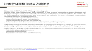 21
Strategy Specific Risks & Disclaimer
The above mentioned risk factors and general risk factors relating to the Portfolio are elaborated in the 'Risk Factors' section of the Disclosure Document. Investors should refer the DD before investing and the
same is available on the website of Portfolio Manager – www.iciciprualternates.com
Risks associated with ICICI Prudential PMS PIPE Strategy investment approach:
Investing in mid and smaller companies may lack depth of management, be unable to generate funds necessary for growth or development, or be
developing or marketing new products or services for which markets are not yet established and may never become established. They could also suffer
from disadvantages such as outdated technologies, lack of bargaining power with suppliers, low entry barriers and inadequate management depth.
Overall, the risks of investing in mid and small companies are:
• transparency may not be on par with established companies;
• liquidity on the exchanges may be lower than large companies;
• corporate governance may be an issue with some companies; and
• Resilience to withstand shocks of business/economic cycles may be comparatively lower than large companies.
The PIPE Strategy invests in mid and small capitalisation companies that are undergoing special situations or are in midst of an unfavourable business
cycle. Such strategy may take longer than anticipated to play out as desired by the Portfolio Manager which may fluctuate the PIPE Strategy returns.
In addition to the above, the Portfolio would be subject to the following risks, which are elaborated in the Risk Factors section of the Disclosure Document:
• Risks related to equity and equity linked investments
• Risks related to derivative investments
• Risks related to investments in debt and debt related instruments
 