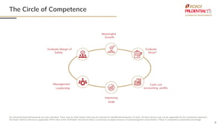 8
The Circle of Competence
The aforesaid factors/framework are only indicative. There may be other factors that may be relevant for identification/selection of stock. All these factors may not be applicable for the investment approach,
The factor shall be referred as applicable. #HHI refers to the Herfindahl–Hirschman Index, a commonly accepted measure of market/segment concentration. *Moat: A competitive sustainable advantage
Meaningful
Growth
Evaluate Margin of
Safety
Evaluate
Moat*
Cash, not
accounting profits
Management
Leadership
Improving
HHI#
 
