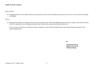PGDIE 40 NITIE, Mumbai



Opportunities

       Expanding business to the middle and lower income groups of the society by introducing economical version of its services and hence making
       it affordable.

Threat

       More and more banks are coming up, both in private and public sector, with Online Banking Systems (which no longer is the exclusive domain
       of ICICI), competitive service charges and interest rates, lucrative loan schemes and insurance policies etc.

       In view of above, ICICI has to re-model its business strategies to cope with stiff competition from the fast growing pool of players in the
       Indian Banking Sector.




                                                                                                              -By

                                                                                                               Subhrajyoti Parida
                                                                                                               Roll No. 124, Sec. B,
                                                                                                               PGDIE-40 Batch.




* Figures as on 31st March, 2010.                                          2
 