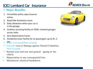 ICICI Lombard Car Insurance
 Major Benefits:
1. Immediate policy copy issuance
online.
2. Road Side Assistance cover.
3. ...
