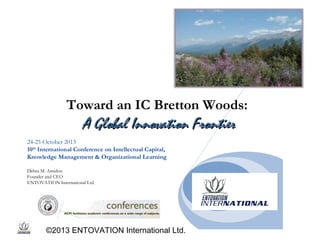Toward an IC Bretton Woods:

A Global Innovation Frontier
24-25 October 2013
10th International Conference on Intellectual Capital,
Knowledge Management & Organizational Learning
Debra M. Amidon
Founder and CEO
ENTOVATION International Ltd.

©2013 ENTOVATION International Ltd.

 